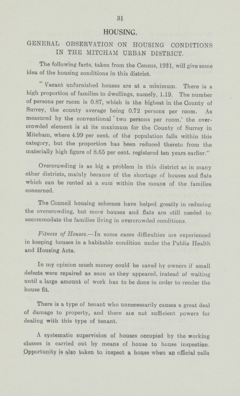 31 HOUSING. GENERAL OBSERVATION ON HOUSING CONDITIONS IN THE MITCHAM URBAN DISTRICT. The following facts, taken from the Census, 1931, will give some idea of the housing conditions in this district.  Vacant unfurnished houses are at a minimum. There is a high proportion of families to dwellings, namely, 1.19. The number of persons per room is 0.87, which is the highest in the County of Surrey, the county average being 0.72 persons per room. As measured by the conventional two persons per room,' the over crowded element is at its maximum for the County of Surrey in Mitcham, where 4.99 per cent. of the population falls within this category, but the proportion has been reduced thereto from the materially high figure of 8.65 per cent. registered ten years earlier. Overcrowding is as big a problem in this district as in many other districts, mainly because of the shortage of houses and flats which can be rented at a sum within the means of the families concerned. The Council housing schemes have helped greatly in reducing the overcrowding, but more houses and flats are still needed to accommodate the families living in overcrowded conditions. Fitness of Houses.—In some cases difficulties are experienced in keeping houses in a habitable condition under the Public Health and Housing Acts. In my opinion much money could be saved by owners if small defects were repaired as soon as they appeared, instead of waiting until a large amount of work has to be done in order to render the house fit. There is a type of tenant who unnecessarily causes a great deal of damage to property, and there are not sufficient powers for dealing with this type of tenant. A systematic supervision of houses occupied by the working classes is carried out by means of house to house inspection. Opportunity is also taken to inspect a, house when an official calls