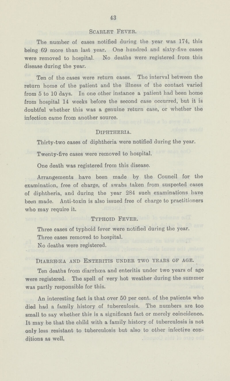 43 Scarlet Fever. The number of cases notified during the year was 174, this being 69 more than last year. One hundred and sixty-five cases were removed to hospital. No deaths were registered from this disease during the year. Ten of the cases were return cases. The interval between the return home of the patient and the illness of the contact varied from 5 to 10 days. In one other instance a patient had been home from hospital 14 weeks before the second case occurred, but it is doubtful whether this was a genuine return case, or whether the infection came from another source. Diphtheria. Thirty-two cases of diphtheria were notified during the year. Twenty-five cases were removed to hospital. One death was registered from this disease. Arrangements have been made by the Council for the examination, free of charge, of swabs taken from suspected cases of diphtheria, and during the year 284 such examinations have been made. Anti-toxin is also issued free of charge to practitioners who may require it. Typhoid Fever. Three cases of typhoid fever were notified during the year. Three cases removed to hospital. No deaths were registered. Diarrhœa and Enteritis under two years of age. Ten deaths from diarrhoea and enteritis under two years of age were registered. The spell of very hot weather during the summer was partly responsible for this. An interesting fact is that over 50 per cent. of the patients who died had a family history of tuberculosis. The numbers are too small to say whether this is a significant fact or merely coincidence. It may be that the child with a family history of tuberculosis is not only less resistant to tuberculosis but also to other infective con ditions as well,