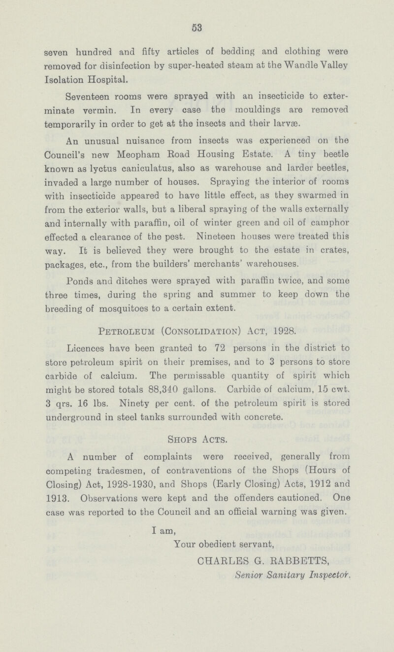 53 seven hundred and fifty articles of bedding and clothing were removed for disinfection by super-heated steam at the Wandle Valley Isolation Hospital. Seventeen rooms were sprayed with an insecticide to exter minate vermin. In every case the mouldings are removed temporarily in order to get at the insects and their larvae. An unusual nuisance from insects was experienced on the Council's new Meopham Road Housing Estate. A tiny beetle known as lyctus caniculatus, also as warehouse and larder beetles, invaded a large number of houses. Spraying the interior of rooms with insecticide appeared to have little effect, as they swarmed in from the exterior walls, but a liberal spraying of the walls externally and internally with paraffin, oil of winter green and oil of camphor effected a clearance of the pest. Nineteen houses were treated this way. It is believed they were brought to the estate in crates, packages, etc., from the builders' merchants' warehouses. Ponds and ditches were sprayed with paraffin twice, and some three times, during the spring and summer to keep down the breeding of mosquitoes to a certain extent. Petroleum (Consolidation) Act, 1928. Licences have been granted to 72 persons in the district to store petroleum spirit on their premises, and to 3 persons to store carbide of calcium. The permissable quantity of spirit which might be stored totals 88,340 gallons. Carbide of calcium, 15 cwt. 3 qrs. 16 lbs. Ninety per cent. of the petroleum spirit is stored underground in steel tanks surrounded with concrete. Shops Acts. A number of complaints were received, generally from competing tradesmen, of contraventions of the Shops (Hours of Closing) Act, 1928-1930, and Shops (Early Closing) Acts, 1912 and 1913. Observations were kept and the offenders cautioned. One case was reported to the Council and an official warning was given. I am, Your obedient servant, CHARLES G. RABBETTS, Senior Sanitary Inspector.