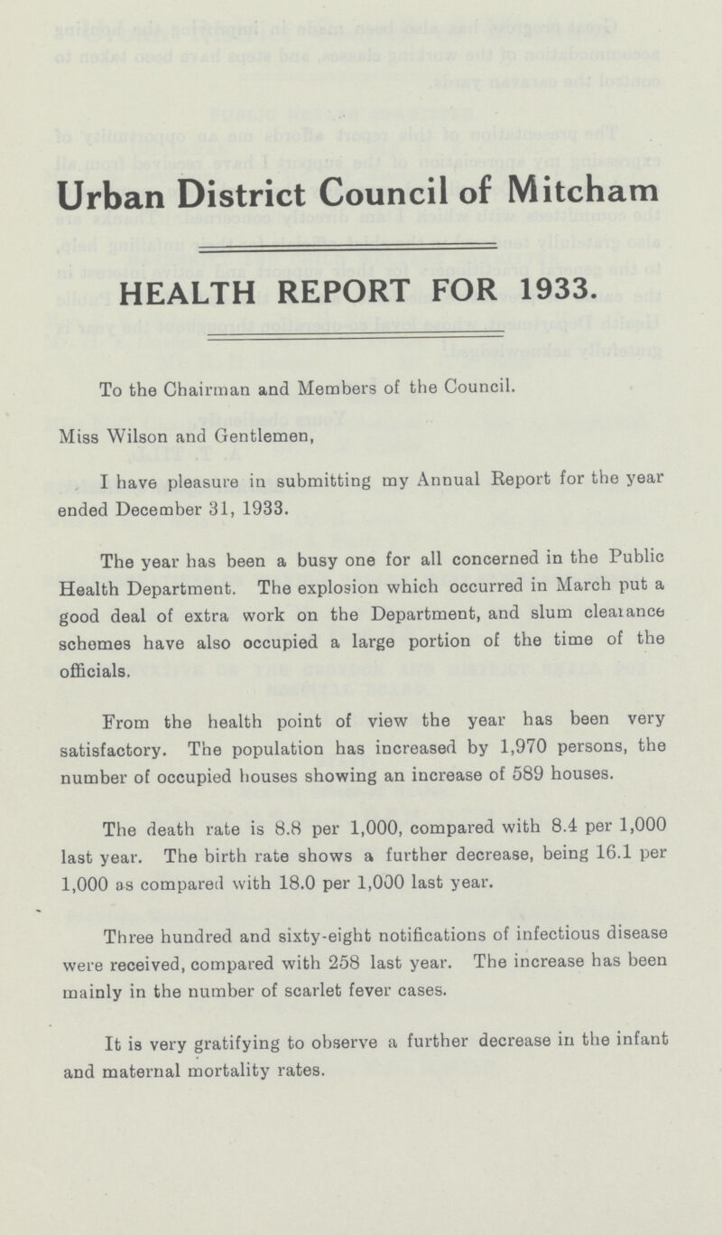 Urban District Council of Mitcham HEALTH REPORT FOR 1933. To the Chairman and Members of the Council. Miss Wilson and Gentlemen, I have pleasure in submitting my Annual Report for the year ended December 31, 1933. The year has been a busy one for all concerned in the Public Health Department. The explosion which occurred in March put a good deal of extra work on the Department, and slum clearance schemes have also occupied a large portion of the time of the officials. From the health point of view the year has been very satisfactory. The population has increased by 1,970 persons, the number of occupied houses showing an increase of 589 houses. The death rate is 8.8 per 1,000, compared with 8.4 per 1,000 last year. The birth rate shows a further decrease, being 16.1 per 1,000 as compared with 18.0 per 1,000 last year. Three hundred and sixty-eight notifications of infectious disease were received, compared with 258 last year. The increase has been mainly in the number of scarlet fever cases. It is very gratifying to observe a further decrease in the infant and maternal mortality rates.
