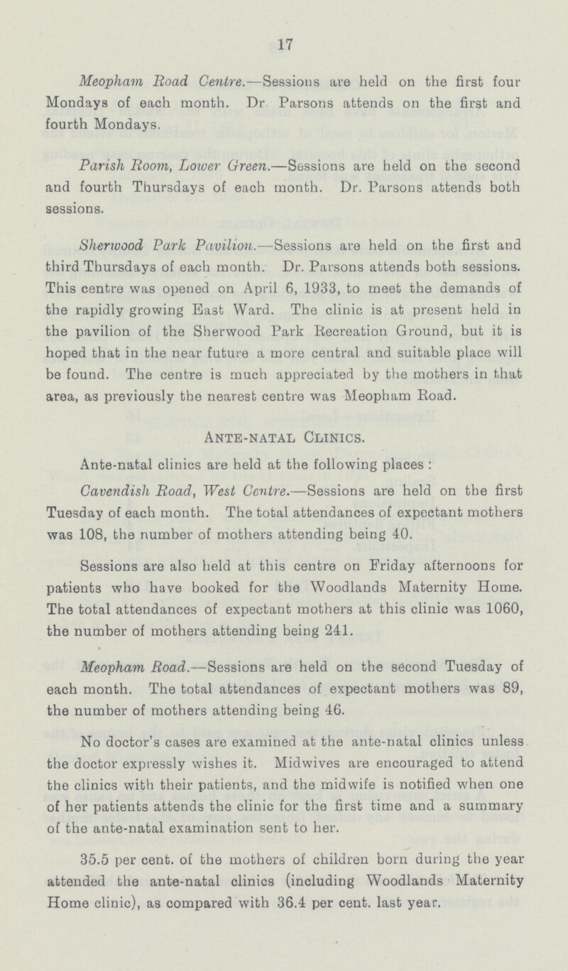 17 Meopham Road Centre.—Sessions are held on the first four Mondays of each month. Dr. Parsons attends on the first and fourth Mondays. Parish Room, Lower Green.—Sessions are held on the second and fourth Thursdays of each month. Dr. Parsons attends both sessions. Sherwood Park Pavilion.—Sessions are held on the first and third Thursdays of each month. Dr. Parsons attends both sessions. This centre was opened on April 6, 1933, to meet the demands of the rapidly growing East Ward. The clinic is at present held in the pavilion of the Sherwood Park Recreation Ground, but it is hoped that in the near future a more central and suitable place will be found. The centre is much appreciated by the mothers in that area, as previously the nearest centre was Meopham Road. Ante-natal Clinics. Ante-natal clinics are held at the following places : Cavendish Road, West Centre.—Sessions are held on the first Tuesday of each month. The total attendances of expectant mothers was 108, the number of mothers attending being 40. Sessions are also held at this centre on Friday afternoons for patients who have booked for the Woodlands Maternity Home. The total attendances of expectant mothers at this clinic was 1060, the number of mothers attending being 241. Meopham Road.—Sessions are held on the second Tuesday of each month. The total attendances of expectant mothers was 89, the number of mothers attending being 46. No doctor's cases are examined at the ante-natal clinics unless the doctor expressly wishes it. Midwives are encouraged to attend the clinics with their patients, and the midwife is notified when one of her patients attends the clinic for the first time and a summary of the ante-natal examination sent to her. 35.5 per cent. of the mothers of children bom during the year attended the ante-natal clinics (including Woodlands Maternity Home clinic), as compared with 36.4 per cent. last year.