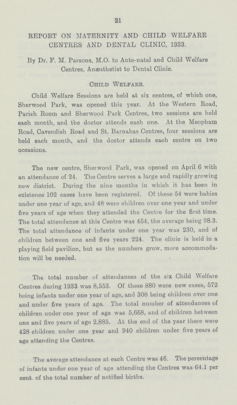 21 REPORT ON MATERNITY AND CHILD WELFARE CENTRES AND DENTAL CLINIC, 1933. By Dr. F. M. Parsons, M.O. to Ante-natal and Child Welfare Centres, Anaesthetist to Dental Clinic. Child Welfake. Child Welfare Sessions are held at six centres, of which one, Sherwood Park, was opened this year. At the Western Road, Parish Room and Sherwood Park Centres, two sessions are held each month, and the doctor attends each one. At the Meopham Road, Cavendish Road and St. Barnabas Centres, four sessions are held each month, and the doctor attends each centre on two occasions. The new centre, Sherwood Park, was opened on April 6 with an attendance of 24. The Centre serves a large and rapidly growing new district. Daring the nine months in which it has been in existence 102 cases have been registered. Of these 54 were babies under one year of age, and 48 were children over one year and under five years of age when they attended the Centre for the first time. The total attendance at this Centre was 454, the average being 28.3. The total attendance of infants under one year was 230, and of children between one and five years 224. The clinic is held in a playing field pavilion, but as the numbers grow, more accommoda tion will be needed. The total number of attendances of the six Child Welfare Centres during 1933 was 8,553. Of these 880 were new cases, 572 being infants under one year of age, and 308 being children over one and under five years of age. The total number of attendances of children under one year of age was 5,668, and of children between one and five years of age 2,885. At the end of the year there were 428 children under one year and 940 children under five years of age attending the Centres. The average attendance at each Centre was 46. The percentage of infants under one year of age attending the Centres was 64.1 per cent. of the total number of notified births.