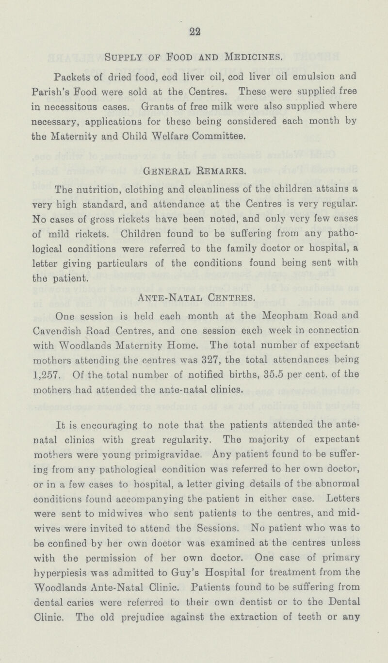22 Supply of Food and Medicines. Packets of dried food, cod liver oil, cod liver oil emulsion and Parish's Food were sold at the Centres. These were supplied free in necessitous cases. Grants of free milk were also supplied where necessary, applications for these being considered each month by the Maternity and Child Welfare Committee. General Remarks. The nutrition, clothing and cleanliness of the children attains a very high standard, and attendance at the Centres is very regular. No cases of gross rickets have been noted, and only very few cases of mild rickets. Children found to be suffering from any patho logical conditions were referred to the family doctor or hospital, a letter giving particulars of the conditions found being sent with the patient. Ante-Natal Centres. One session is held each month at the Meopham Road and Cavendish Road Centres, and one session each week in connection with Woodlands Maternity Home. The total number of expectant mothers attending the centres was 327, the total attendances being 1,257. Of the total number of notified births, 35.5 per cent. of the mothers had attended the ante-natal clinics. It is encouraging to note that the patients attended the ante natal clinics with great regularity. The majority of expectant mothers were young primigravidae. Any patient found to be suffer ing from any pathological condition was referred to her own doctor, or in a few cases to hospital, a letter giving details of the abnormal conditions found accompanying the patient in either case. Letters were sent to midwives who sent patients to the centres, and mid wives were invited to attend the Sessions. No patient who was to be confined by her own doctor was examined at the centres unless with the permission of her own doctor. One case of primary hyperpiesis was admitted to Guy's Hospital for treatment from the Woodlands Ante-Natal Clinic. Patients found to be suffering from dental caries were referred to their own dentist or to the Dental Clinic. The old prejudice against the extraction of teeth or any