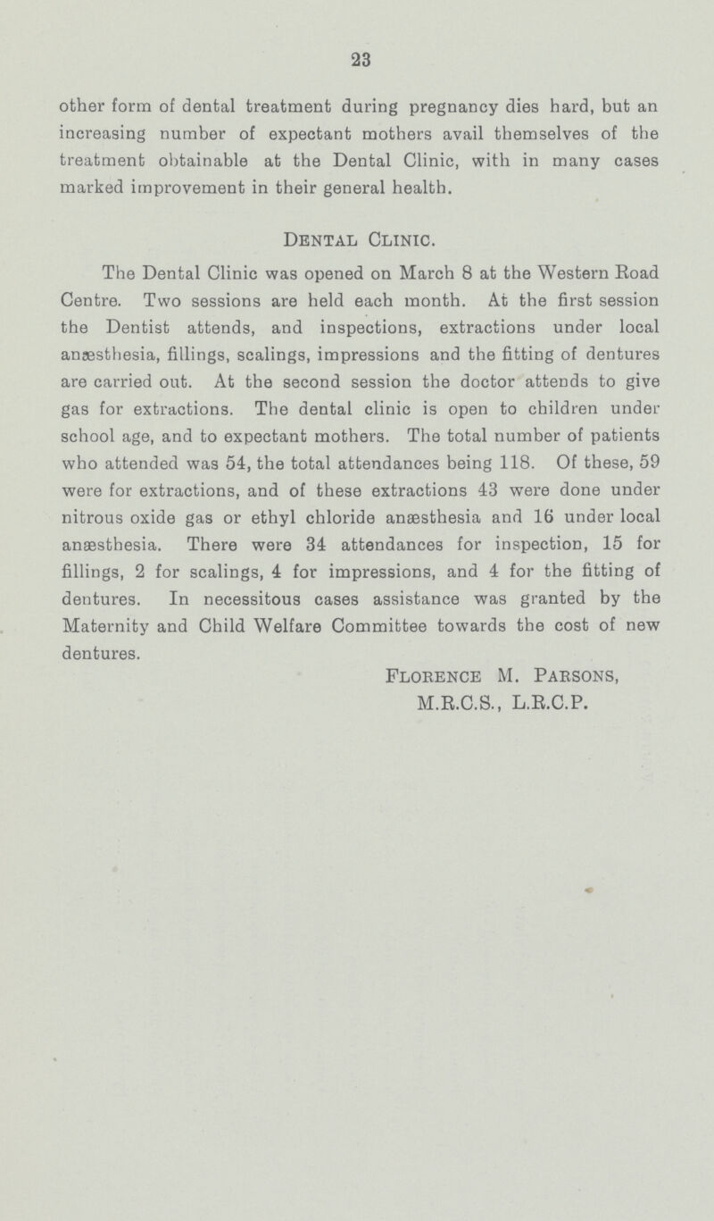 23 other form of dental treatment during pregnancy dies hard, but an increasing number of expectant mothers avail themselves of the treatment obtainable at the Dental Clinic, with in many cases marked improvement in their general health. Dental Clinic. The Dental Clinic was opened on March 8 at the Western Road Centre. Two sessions are held each month. At the first session the Dentist attends, and inspections, extractions under local anaesthesia, fillings, scalings, impressions and the fitting of dentures are carried out. At the second session the doctor attends to give gas for extractions. The dental clinic is open to children under school age, and to expectant mothers. The total number of patients who attended was 54, the total attendances being 118. Of these, 59 were for extractions, and of these extractions 43 were done under nitrous oxide gas or ethyl chloride anaesthesia and 16 under local anaesthesia. There were 34 attendances for inspection, 15 for fillings, 2 for scalings, 4 for impressions, and 4 for the fitting of dentures. In necessitous cases assistance was granted by the Maternity and Child Welfare Committee towards the cost of new dentures. Florence M. Parsons, M.R.C.S., L.R.C.P.