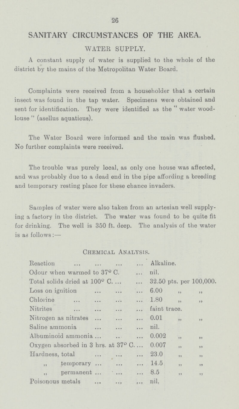 26 SANITARY CIRCUMSTANCES OF THE AREA. WATER SUPPLY. A constant supply of water is supplied to the whole of the district by the mains of the Metropolitan Water Board. Complaints were received from a householder that a certain insect was found in the tap water. Specimens were obtained and sent for identification. They were identified as the water wood louse  (asellus aquaticus). The Water Board were informed and the main was flushed. No further complaints were received. The trouble was purely local, as only one house was affected, and was probably due to a dead end in the pipe affording a breeding and temporary resting place for these chance invaders. Samples of water were also taken from an artesian well supply ing a factory in the district. The water was found to be quite fit for drinking. The well is 350 ft. deep. The analysis of the water is as follows:— Chemical Analysis. Reaction Alkaline. Odour when warmed to 37° C. nil. Total solids dried at 100° C. 32.50 pts. per 100,000. Loss on ignition 6.00 ,, ,, Chlorine 1.80 ,, ,, Nitrites faint trace. Nitrogen as nitrates 0.01 ,, „ Saline ammonia nil. Albuminoid ammonia 0.002 „ ,, Oxygen absorbed in 3 hrs. at 37° C. 0.007 ,, ,, Hardness, total 23.0 ,, „ ,, temporary 14.5 „ ,, „ permanent 8.5 „ ,, Poisonous metals nil.
