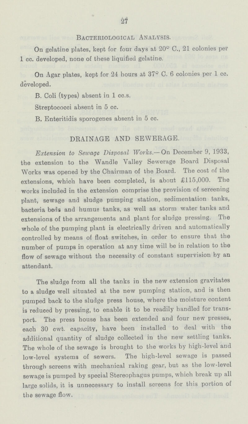 27 Bacteriological Analysis. On gelatine plates, kept for four days at 20° C., 21 colonies per 1 cc. developed, none of these liquified gelatine. On Agar plates, kept for 24 hours at 37° C. 6 colonies per 1 cc. developed. B. Coli (types) absent in 1 cc.s. Streptococci absent in 5 cc. B. Enteritidis sporogenes absent in 5 cc. DRAINAGE AND SEWERAGE. Extension to Sewage Disposal Works.— On December 9, 1933, the extension to the Wandle Valley Sewerage Board Disposal Works was opened by the Chairman of the Board. The cost of the extensions, which have been completed, is about £115,000. The works included in the extension comprise the provision of screening plant, sewage and sludge pumping station, sedimentation tanks, bacteria beds and humus tanks, as well as storm water tanks and extensions of the arrangements and plant for sludge pressing. The whole of the pumping plant is electrically driven and automatically controlled by means of float switches, in order to ensure that the number of pumps in operation at any time will be in relation to the flow of sewage without the necessity of constant supervision by an attendant. The sludge from all the tanks in the new extension gravitates to a sludge well situated at the new pumping station, and is then pumped back to the sludge press house, where the moisture content is reduced by pressing, to enable it to be readily handled for trans port. The press house has been extended and four new presses, each 30 cwt. capacity, have been installed to deal with the additional quantity of sludge collected in the new settling tanks. The whole of the sewage is brought to the works by high-level and low-level systems of sewers. The high-level sewage is passed through screens with mechanical raking gear, but as the low-level sewage is pumped by special Stereophagus pumps, which break up all large solids, it is unnecessary to install screens for this portion of the sewage flow.
