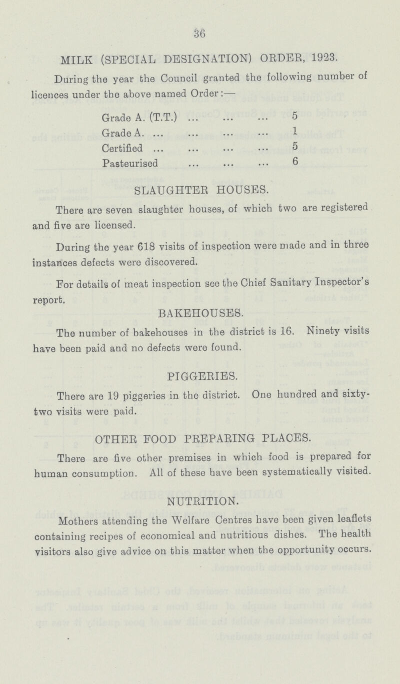 36 MILK (SPECIAL DESIGNATION) ORDER, 1923. Daring the year the Council granted the following number of licences under the above named Order:— Grade A. (T.T.) 5 Grade A. 1 Certified 5 Pasteurised 6 SLAUGHTER HOUSES. There are seven slaughter houses, of which two are registered and five are licensed. During the year 618 visits of inspection were made and in three instances defects were discovered. For details of meat inspection see the Chief Sanitary Inspector's report. BAKEHOUSES. The number of bakehouses in the district is 16. Ninety visits have been paid and no defects were found. PIGGERIES. There are 19 piggeries in the district. One hundred and sixty two visits were paid. OTHER FOOD PREPARING PLACES. There are five other premises in which food is prepared for human consumption. All of these have been systematically visited. NUTRITION. Mothers attending the Welfare Centres have been given leaflets containing recipes of economical and nutritious dishes. The health visitors also give advice on this matter when the opportunity occurs.