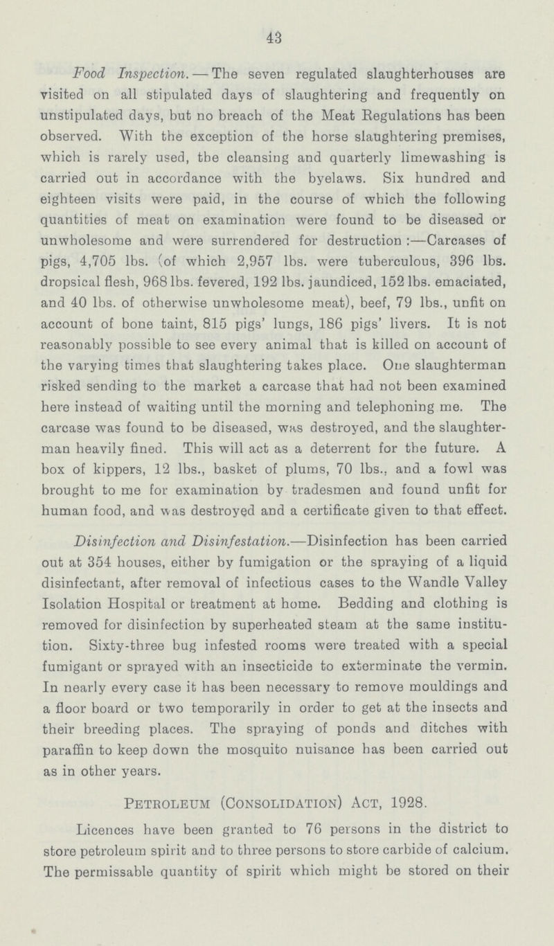 43 Food Inspection.- The seven regulated slaughterhouses are visited on all stipulated days of slaughtering and frequently on unstipulated days, but no breach of the Meat Regulations has been observed. With the exception of the horse slaughtering premises, which is rarely used, the cleansing and quarterly limewashing is carried out in accordance with the byelaws. Six hundred and eighteen visits were paid, in the course of which the following quantities of meat on examination were found to be diseased or unwholesome and were surrendered for destruction:- Carcases of pigs, 4,705 lbs. (of which 2,957 lbs. were tuberculous, 396 lbs. dropsical flesh, 968 lbs. fevered, 192 lbs. jaundiced, 152 lbs. emaciated, and 40 lbs. of otherwise unwholesome meat), beef, 79 lbs., unfit on account of bone taint, 815 pigs' lungs, 186 pigs' livers. It is not reasonably possible to see every animal that is killed on account of the varying times that slaughtering takes place. One slaughterman risked sending to the market a carcase that had not been examined here instead of waiting until the morning and telephoning me. The carcase was found to be diseased, was destroyed, and the slaughter man heavily fined. This will act as a deterrent for the future. A box of kippers, 12 lbs., basket of plums, 70 lbs., and a fowl was brought to me for examination by tradesmen and found unfit for human food, and was destroyed and a certificate given to that effect. Disinfection and Disinfestation.—Disinfection has been carried out at 354 houses, either by fumigation or the spraying of a liquid disinfectant, after removal of infectious cases to the Wandle Valley Isolation Hospital or treatment at home. Bedding and clothing is removed for disinfection by superheated steam at the same institu tion. Sixty-three bug infested rooms were treated with a special fumigant or sprayed with an insecticide to exterminate the vermin. In nearly every case it has been necessary to remove mouldings and a floor board or two temporarily in order to get at the insects and their breeding places. The spraying of ponds and ditches with paraffin to keep down the mosquito nuisance has been carried out as in other years. Petroleum (Consolidation) Act, 1928. Licences have been granted to 76 persons in the district to store petroleum spirit and to three persons to store carbide of calcium. The permissable quantity of spirit which might be stored on their