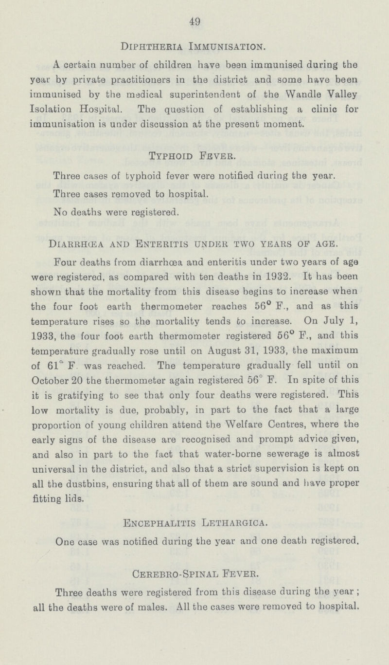 49 Diphtheria Immunisation. A certain number of children have bean immunised during the year by private practitioners in the district and some have been immunised by the medical superintendent of the Wandle Valley Isolation Hospital. The question of establishing a clinic for immunisation is under discussion at the present moment. Typhoid Fever. Three cases of typhoid fever were notified during the year. Three cases removed to hospital. No deaths were registered. Diarrhœa and enteritis under two years of age. Four deaths from diarrhoea and enteritis under two years of age were registered, as compared with ten deaths in 1932. It has been shown that the mortality from this disease begins to increase when the four foot earth thermometer reaches 56° F., and as this temperature rises so the mortality tends to increase. On July 1, 1933, the four foot earth thermometer registered 56° F., and this temperature gradually rose until on August 31, 1933, the maximum of 61° F was reached. The temperature gradually fell until on October 20 the thermometer again registered 56° F. In spite of this it is gratifying to see that only four deaths were registered. This low mortality is due, probably, in part to the fact that a large proportion of young children attend the Welfare Centres, where the early signs of the disease are recognised and prompt advice given, and also in part to the fact that water-borne sewerage is almost universal in the district, and also that a strict supervision is kept on all the dustbins, ensuring that all of them are sound and have proper fitting lids. Encephalitis Lethargica. One case was notified during the year and one death registered. Cerebro-Spinal Fever. Three deaths were registered from this disease during the year ; all the deaths were of males. All the cases were removed to hospital.