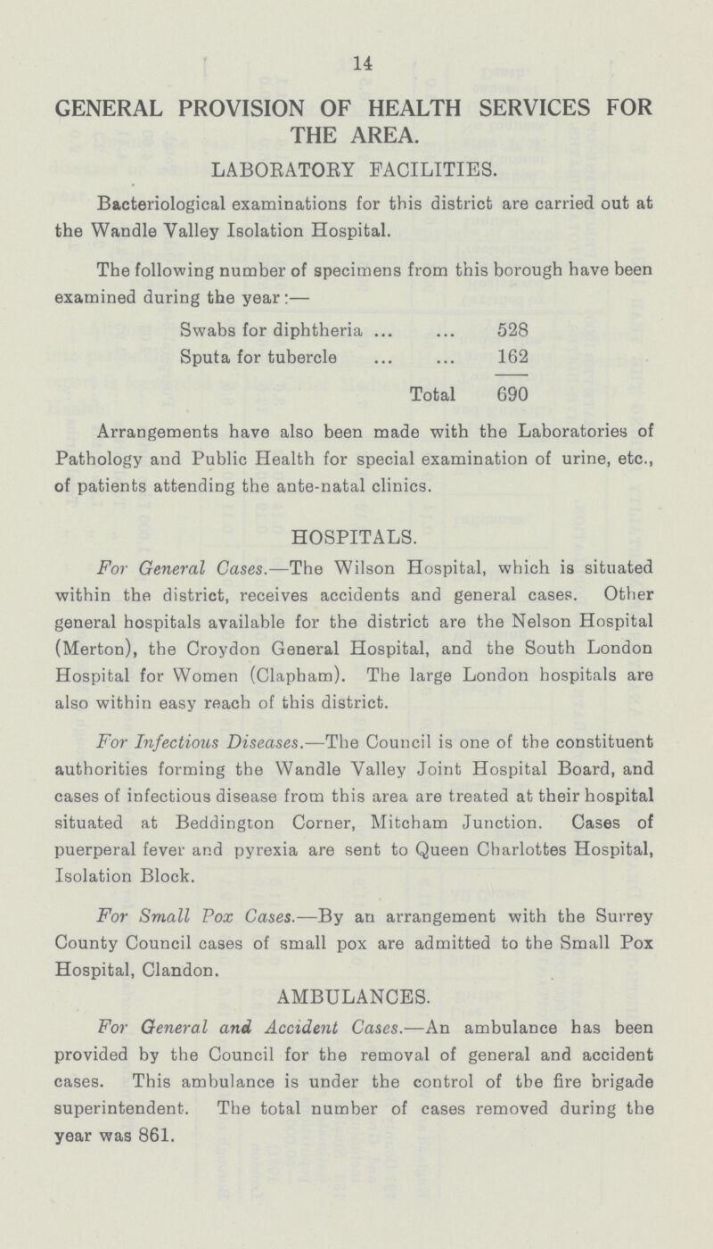 14 GENERAL PROVISION OF HEALTH SERVICES FOR THE AREA. LABORATORY FACILITIES. Bacteriological examinations for this district are carried out at the Wandle Valley Isolation Hospital. The following number of specimens from this borough have been examined during the year:- Swabs for diphtheria 528 Sputa for tubercle 162 Total 690 Arrangements have also been made with the Laboratories of Pathology and Public Health for special examination of urine, etc., of patients attending the ante-natal clinics. HOSPITALS. For General Cases.—The Wilson Hospital, which is situated within the district, receives accidents and general cases. Other general hospitals available for the district are the Nelson Hospital (Merton), the Croydon General Hospital, and the South London Hospital for Women (Clapham). The large London hospitals are also within easy reach of this district. For Infectious Diseases.—The Council is one of the constituent authorities forming the Wandle Valley Joint Hospital Board, and cases of infectious disease from this area are treated at their hospital situated at Beddington Corner, Mitcham Junction. Cases of puerperal fever and pyrexia are sent to Queen Charlottes Hospital, Isolation Block. For Small Pox Cases.—By an arrangement with the Surrey County Council cases of small pox are admitted to the Small Pox Hospital, Clandon. AMBULANCES. For General and Accident Cases.—An ambulance has been provided by the Council for the removal of general and accident cases. This ambulance is under the control of the fire brigade superintendent. The total number of cases removed during the year was 861.