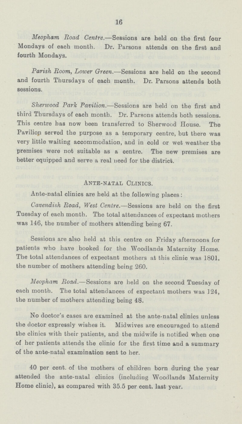 16 Meopham Road Centre.—Sessions are held on the first four Mondays of each month. Dr. Parsons attends on the first and fourth Mondays. Parish Room, Lower Green.—Sessions are held on the second and fourth Thursdays of each month. Dr. Parsons attends both sessions. Sherwood Park Pavilion.—Sessions are held on the first and third Thursdays of each month. Dr. Parsons attends both sessions. This centre has now been transferred to Sherwood House. The Pavilion served the purpose as a temporary centre, but there was very little waiting accommodation, and in cold or wet weather the premises were not suitable as a centre. The new premises are better equipped and serve a real need for the district. Ante-natal Clinics. Ante-natal clinics are held at the following places: Cavendish Road, West Centre.—Sessions are held on the first Tuesday of each month. The total attendances of expectant mothers was 146, the number of mothers attending being 67. Sessions are also held at this centre on Friday afternoons for patients who have booked for the Woodlands Maternity Home. The total attendances of expectant mothers at this clinic was 1801, the number of mothers attending being 260. Meopham Road.—Sessions are held on the second Tuesday of each month. The total attendances of expectant mothers was 124, the number of mothers attending being 48. No doctor's cases are examined at the ante-natal clinics unless the doctor expressly wishes it. Midwives are encouraged to attend the clinics with their patients, and the midwife is notified when one of her patients attends the clinic for the first time and a summary of the ante-natal examination sent to her. 40 per cent. of the mothers of children born during the year attended the ante-natal clinics (including Woodlands Maternity Home clinic), as compared with 35.5 per cent. last year.