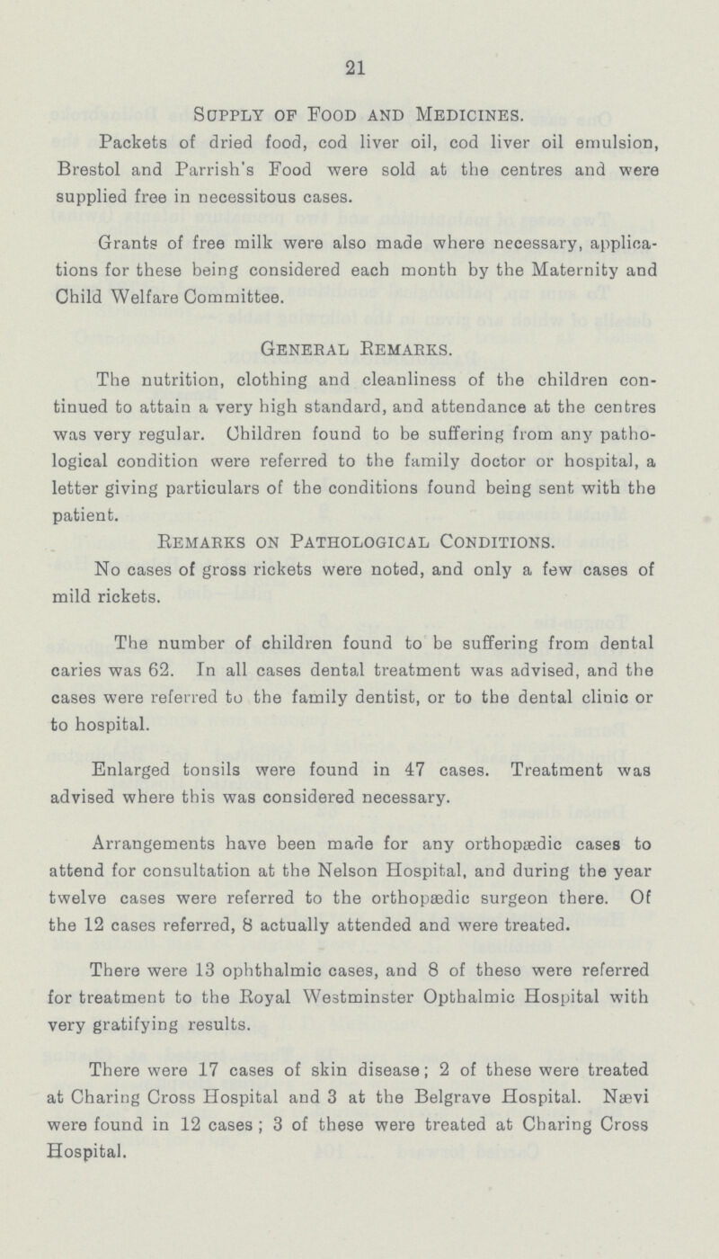 21 Supply op Food and Medicines. Packets of dried food, cod liver oil, cod liver oil emulsion, Brestol and Parrish's Food were sold at the centres and were supplied free in necessitous cases. Grants of free milk were also made where necessary, applica tions for these being considered each month by the Maternity and Child Welfare Committee. General Remarks. The nutrition, clothing and cleanliness of the children con tinued to attain a very high standard, and attendance at the centres was very regular. Children found to be suffering from any patho logical condition were referred to the family doctor or hospital, a letter giving particulars of the conditions found being sent with the patient. Remarks on Pathological Conditions. No cases of gross rickets were noted, and only a few cases of mild rickets. The number of children found to be suffering from dental caries was 62. In all cases dental treatment was advised, and the cases were referred to the family dentist, or to the dental clinic or to hospital. Enlarged tonsils were found in 47 cases. Treatment was advised where this was considered necessary. Arrangements have been made for any orthopaedic cases to attend for consultation at the Nelson Hospital, and during the year twelve cases were referred to the orthopsedic surgeon there. Of the 12 cases referred, 8 actually attended and were treated. There were 13 ophthalmic cases, and 8 of theso were referred for treatment to the Royal Westminster Opthalmic Hospital with very gratifying results. There were 17 cases of skin disease; 2 of these were treated at Charing Cross Hospital and 3 at the Belgrave Hospital. Nævi were found in 12 cases; 3 of these were treated at Charing Cross Hospital.