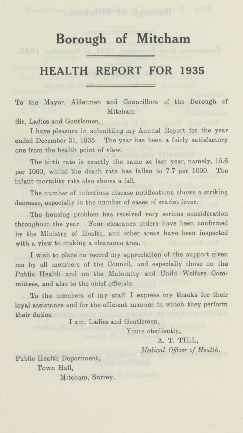 Borough of Mitcham HEALTH REPORT FOR 1935 To the Mayor, Aldermen and Councillors of the Borough of Mitcham. Sir, Ladies and Gentlemen, I have pleasure in submitting my Annual Report for the year ended December 31, 1935. The year has been a fairly satisfactory one from the health point of view. The birth rate is exactly the same as last year, namely, 15.6 per 1000, whilst the death rate has fallen to 7.7 per 1000. The infant mortality rate also shows a fall. The number of infectious disease notifications shows a striking decrease, especially in the number of cases of scarlet fever. The housing problem has received very serious consideration throughout the year. Four clearance orders have been confirmed by the Ministry of Health, and other areas have been inspected with a view to making a clearance area. I wish to place on record my appreciation of the support given me by all members of the Council, and especially those on the Public Health and on the Maternity and Child Welfare Com mittees, and also to the chief officials. To the members of my staff I express my thanks for their loyal assistance and for the efficient manner in which they perform their duties. I am, Ladies and Gentlemen, Yours obediently, A. T. TILL, Medical Officer of Health. Public Health Department, Town Hall, Mitcham, Surrey,