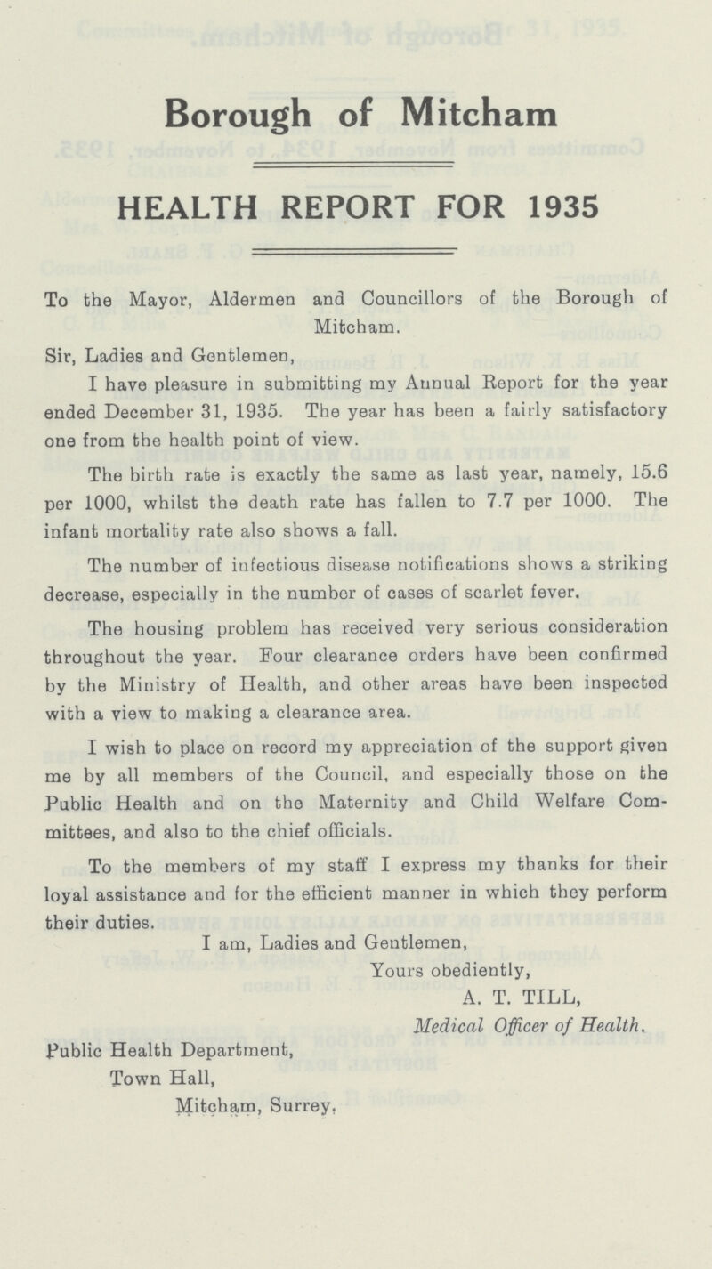 Borough of Mitcham HEALTH REPORT FOR 1935 To the Mayor, Aldermen and Councillors of the Borough of Mitcham. Sir, Ladies and Gentlemen, I have pleasure in submitting my Annual Report for the year ended December 31, 1935. The year has been a fairly satisfactory one from the health point of view. The birth rate is exactly the same as last year, namely, 15.6 per 1000, whilst the death rate has fallen to 7.7 per 1000. The infant mortality rate also shows a fall. The number of infectious disease notifications shows a striking decrease, especially in the number of cases of scarlet fever. The housing problem has received very serious consideration throughout the year. Four clearance orders have been confirmed by the Ministry of Health, and other areas have been inspected with a view to making a clearance area. I wish to place on record my appreciation of the support given me by all members of the Council, and especially those on the Public Health and on the Maternity and Child Welfare Com mittees, and also to the chief officials. To the members of my staff I express my thanks for their loyal assistance and for the efficient manner in which they perform their duties. I am, Ladies and Gentlemen, Yours obediently, A. T. TILL, Medical Officer of Health. Public Health Department, Town Hall, Mitcham, Surrey,