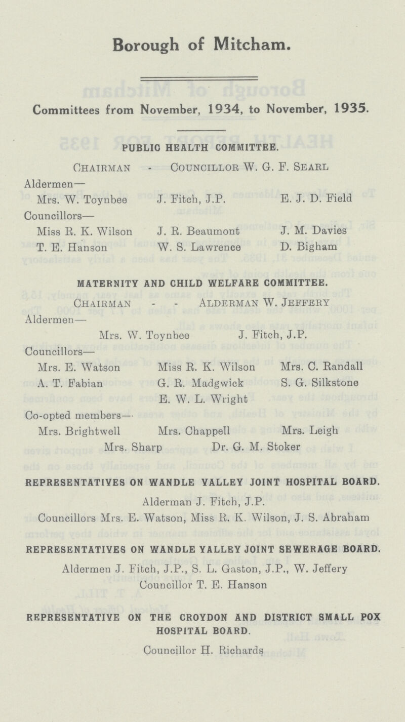 Borough of Mitcham. Committees from November, 1934, to November, 1935. PUBLIC HEALTH COMMITTEE. Chairman - Councillor W. G. P. Searl Aldermen— Mrs. W. Toynbee J. Fitch, J.P. E. J. D. Field Councillors— Miss R. K. Wilson J. R. Beaumont J. M. Davies T. E. Hanson W. S. Lawrence D. Bigham MATERNITY AND CHILD WELFARE COMMITTEE. Chairman - - Alderman W. Jeffery Aldermen— Mrs. W. Toynbee J. Fitch, J.P. Councillors— Mrs. E. Watson Miss R. K. Wilson Mrs. C. Randall A. T. Fabian G. R. Madgwick S. G. Silkstone E. W. L. Wright Co-opted members— Mrs. Brightwell Mrs. Chappell Mrs. Leigh Mrs. Sharp Dr. G. M. Stoker REPRESENTATIVES ON WANDLE VALLEY JOINT HOSPITAL BOARD. Alderman J. Fitch, J.P. Councillors Mrs. E. Watson, Miss R. K. Wilson, J. S. Abraham REPRESENTATIVES ON WANDLE YALLEY JOINT SEWERAGE BOARD. Aldermen J. Fitch, J.P., S. L. Gaston, J.P., W. Jeffery Councillor T. E. Hanson REPRESENTATIVE ON THE CROYDON AND DISTRICT SMALL POX HOSPITAL BOARD. Councillor H. Richards