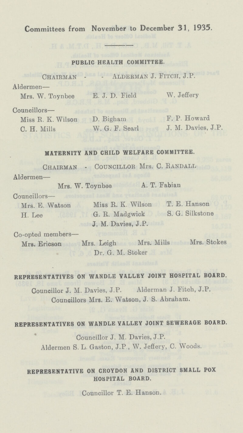 Committees from November to December 31, 1935. PUBLIC HEALTH COMMITTEE. Chairman - - Alderman J. Fitch, J.P. Aldermen— Mrs. W. Toynbee E. J. D. Field W. Jeffery Councillors— Miss E. K. Wilson D. Bigham F. P. Howard C. H. Mills W. G. F. Searl J. M. Davies, J.P. MATERNITY AND CHILD WELFARE COMMITTEE. Chairman - Councillor Mrs. C. Randall Aldermen— Mrs. W. Toynbee A. T. Fabian Councillors— Mrs. E. Watson Miss R. K. Wilson T. E. Hanson H. Lee G. R. Madgwick S. G. Silkstone J. M. Davies, J.P. Co-opted members— Mrs. Ericson Mrs. Leigh Mrs. Mills Mrs. Stokes Dr. G. M. Stoker REPRESENTATIVES ON WANDLE YALLEY JOINT HOSPITAL BOARD. Councillor J. M. Davies, J.P. Alderman J. Fitch, J.P. Councillors Mrs. E. Watson, J. S. Abraham. REPRESENTATIVES ON WANDLE YALLEY JOINT SEWERAGE BOARD. Councillor J. M. Davies, J.P. Aldermen S. L. Gaston, J.P , W. Jeffery, C. Woods. REPRESENTATIVE ON CROYDON AND DISTRICT SMALL POX HOSPITAL BOARD. Councillor T. E. Hanson.