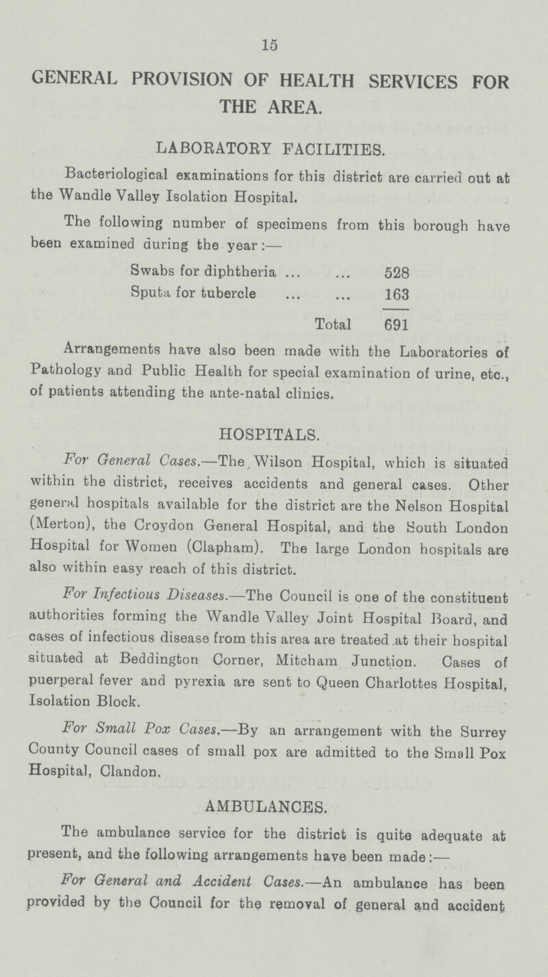 15 GENERAL PROVISION OF HEALTH SERVICES FOR THE AREA. LABORATORY FACILITIES. Bacteriological examinations for this district are carried out at the Wandle Valley Isolation Hospital. The following number of specimens from this borough have b6en examined during the year:— Swabs for diphtheria 528 Sputa for tubercle 163 Total 691 Arrangements have also been made with the Laboratories of Pathology and Public Health for special examination of urine, etc., of patients attending the ante-natal clinics. HOSPITALS. For General Cases.— The, Wilson Hospital, which is situated within the district, receives accidents and general cases. Other general hospitals available for the district are the Nelson Hospital (Merton), the Croydon General Hospital, and the South London Hospital for Women (Clapham). The large London hospitals are also within easy reach of this district. For Infectious Diseases.— The Council is one of the constituent authorities forming the Wandle Valley Joint Hospital Board, and cases of infectious disease from this area are treated at their hospital situated at Beddington Corner, Mitcham Junction. Cases of puerperal fever and pyrexia are sent to Queen Charlottes Hospital, Isolation Block. For Small Pox Cases.—By an arrangement with the Surrey County Council cases of small pox are admitted to the Small Pox Hospital, Clandon. AMBULANCES. The ambulance service for the district is quite adequate at present, and the following arrangements have been made:— For General and Accident Cases.— An ambulance has been provided by the Council for the removal of general and accident