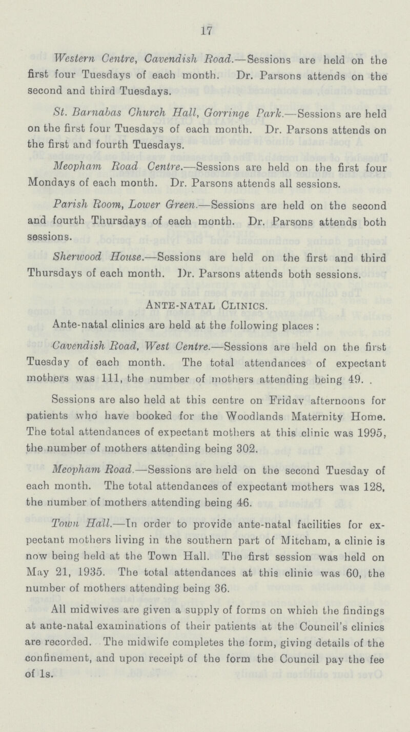 17 Western Centre, Cavendish Road.—Sessions are held on the first four Tuesdays of each month. Dr. Parsons attends on the second and third Tuesdays. St. Barnabas Church Hall, Gorringe Park.—Sessions are held on the first four Tuesdays of each month. Dr. Parsons attends on the first and fourth Tuesdays. Meopham Road Centre.—Sessions are held on the first four Mondays of each month. Dr. Parsons attends all sessions. Parish Boom, Lower Green.—Sessions are held on the second and fourth Thursdays of each month. Dr. Parsons attends both sessions. Sherwood House.—Sessions are held on the first and third Thursdays of each month. Dr. Parsons attends both sessions. Ante-natal Clinics. Ante-natal clinics are held at the following places : Cavendish Road, West Centre.—Sessions are held on the first Tuesday of each month. The total attendances of expectant mothers was 111, the number of mothers attending being 49. . Sessions are also held at this centre on Friday afternoons for patients who have booked for the Woodlands Maternity Home. The total attendances of expectant mothers at this clinic was 1995. the number of mothers attending being 302. Meopham Road.—Sessions are held on the second Tuesday of each month. The total attendances of expectant mothers was 128, the number of mothers attending being 46. Town Hall.—In order to provide ante-natal facilities for ex pectant mothers living in the southern part of Mitcham, a clinic is now being held at the Town Hall. The first session was held on May 21, 1935. The total attendances at this clinic was 60, the number of mothers attending being 36. All midwives are given a supply of forms on which the findings at ante-natal examinations of their patients at the Council's clinics are recorded. The midwife completes the form, giving details of the confinement, and upon receipt of the form the Council pay the fee of 1s.