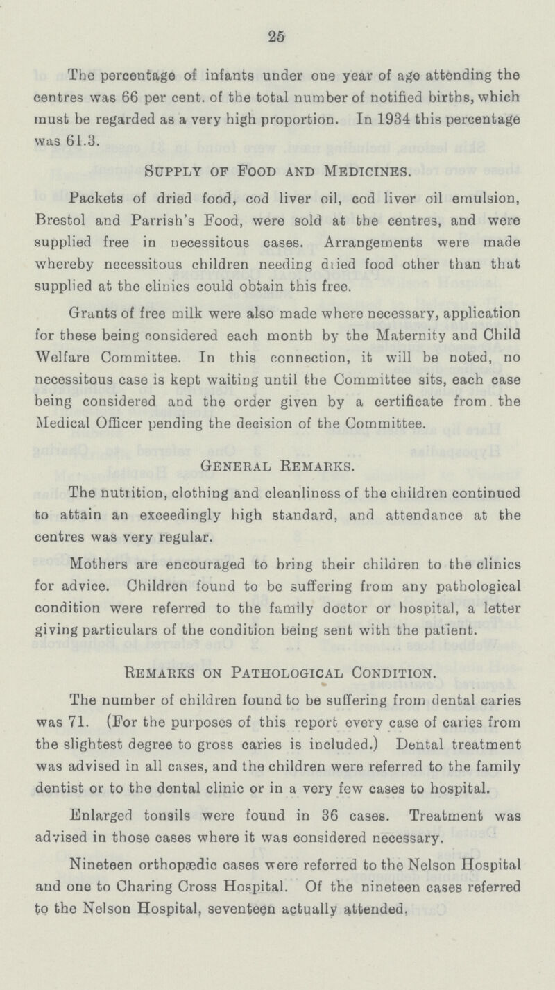 25 The percentage of infants under one year of age attending the centres was 66 per cent. of the total number of notified births, which must be regarded as a very high proportion. In 1934 this percentage was 61.3. Supply of Food and Medicines. Packets of dried food, cod liver oil, cod liver oil emulsion, Brestol and Parrish's Food, were sold at the centres, and were supplied free in necessitous cases. Arrangements were made whereby necessitous children needing dried food other than that supplied at the clinics could obtain this free. Grants of free milk were also made where necessary, application for these being considered each month by the Maternity and Child Welfare Committee. In this connection, it will be noted, no necessitous case is kept waiting until the Committee sits, each case being considered and the order given by a certificate from the Medical Officer pending the decision of the Committee. General Remarks. The nutrition, clothing and cleanliness of the children continued to attain an exceedingly high standard, and attendance at the centres was very regular. Mothers are encouraged to bring their children to the clinics for advice. Children found to be suffering from any pathological condition were referred to the family doctor or hospital, a letter giving particulars of the condition being sent with the patient. Remarks on Pathological Condition. The number of children found to be suffering from dental caries was 71. (For the purposes of this report every case of caries from the slightest degree to gross caries is included.) Dental treatment was advised in all cases, and the children were referred to the family dentist or to the dental clinic or in a very few cases to hospital. Enlarged tonsils were found in 36 cases. Treatment was advised in those cases where it was considered necessary. Nineteen orthopaedic cases were referred to the Nelson Hospital and one to Charing Cross Hospital. Of the nineteen cases referred to the Nelson Hospital, seventeen actually attended.