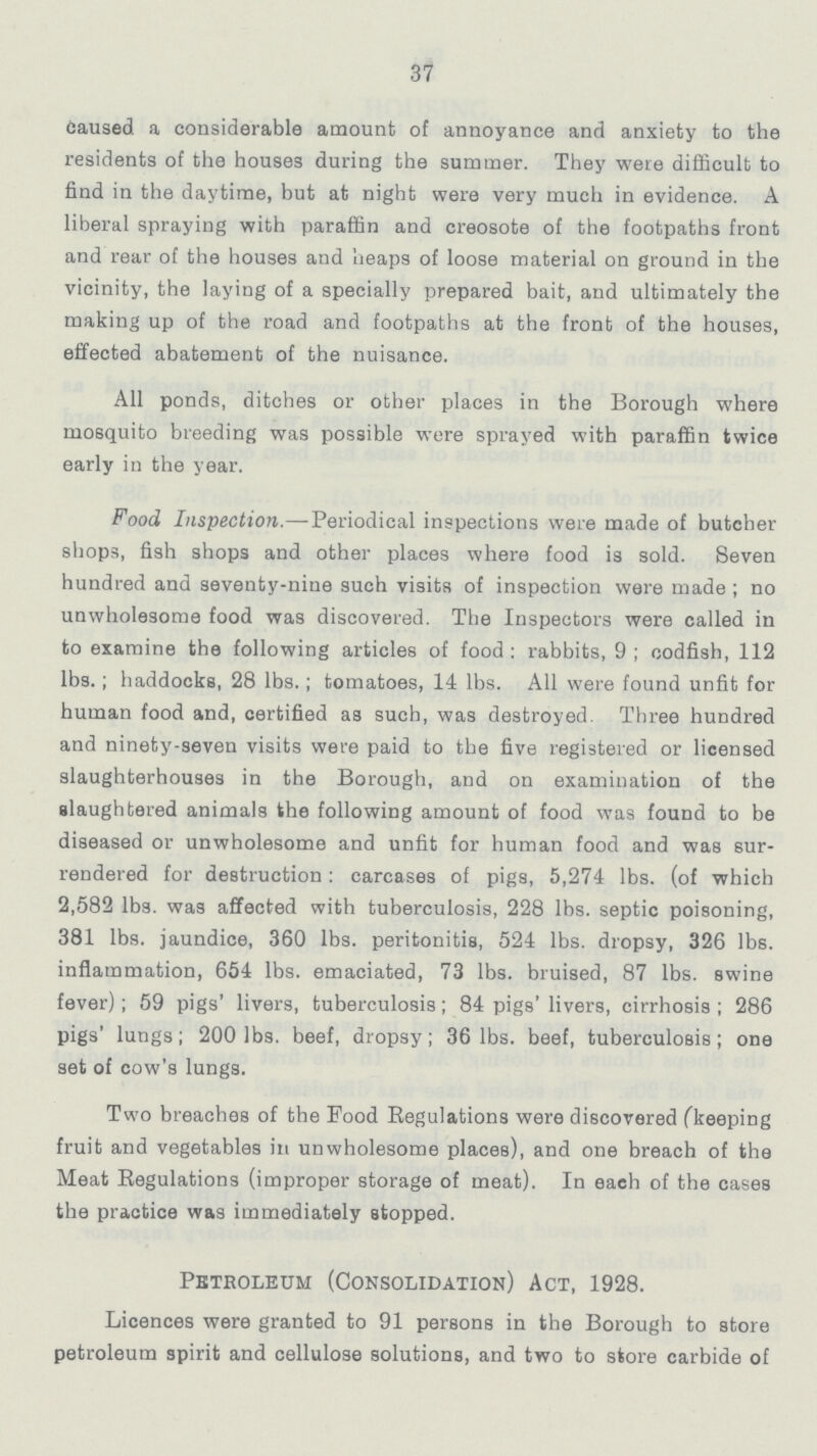 37 caused a considerable amount of annoyance and anxiety to the residents of the houses during the summer. They were difficult to find in the daytime, but at night were very much in evidence. A liberal spraying with paraffin and creosote of the footpaths front and rear of the houses and heaps of loose material on ground in the vicinity, the laying of a specially prepared bait, and ultimately the making up of the road and footpaths at the front of the houses, effected abatement of the nuisance. All ponds, ditches or other places in the Borough where mosquito breeding was possible were sprayed with paraffin twice early in the year. Food Inspection.— Periodical inspections were made of butcher shops, fish shops and other places where food is sold. Seven hundred and seventy-nine such visits of inspection were made ; no unwholesome food was discovered. The Inspectors were called in to examine the following articles of food: rabbits, 9; codfish, 112 lbs.; haddocks, 28 lbs.; tomatoes, 14 lbs. All were found unfit for human food and, certified as such, was destroyed. Three hundred and ninety-seven visits were paid to the five registered or licensed slaughterhouses in the Borough, and on examination of the slaughtered animals the following amount of food was found to be diseased or unwholesome and unfit for human food and was sur rendered for destruction: carcases of pigs, 5,274 lbs. (of which 2,582 lbs. was affected with tuberculosis, 228 lbs. septic poisoning, 381 lbs. jaundice, 360 lbs. peritonitis, 524 lbs. dropsy, 326 lbs. inflammation, 654 lbs. emaciated, 73 lbs. bruised, 87 lbs. swine fever); 59 pigs' livers, tuberculosis; 84 pigs' livers, cirrhosis; 286 pigs' lungs; 200 lbs. beef, dropsy; 36 lbs. beef, tuberculosis; one set of cow's lungs. Two breaches of the Pood Regulations were discovered (keeping fruit and vegetables in unwholesome places), and one breach of the Meat Regulations (improper storage of meat). In each of the cases the practice was immediately stopped. Petroleum (Consolidation) Act, 1928. Licences were granted to 91 persons in the Borough to store petroleum spirit and cellulose solutions, and two to store carbide of
