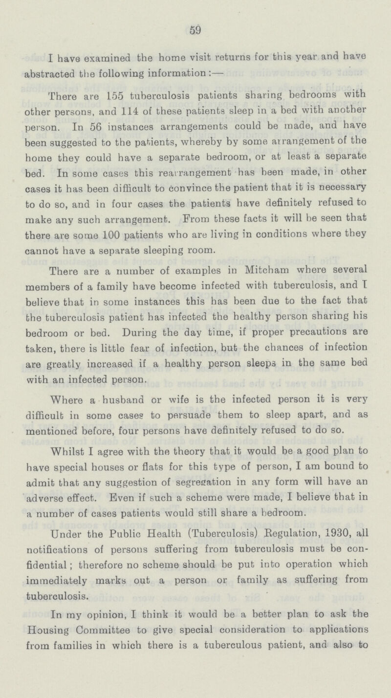 59 I have examined the home visit returns for this year and have abstracted the following information:— There are 155 tuberculosis patients sharing bedrooms with other persons, and 114 of these patients sleep in a bed with another person. In 56 instances arrangements could be made, and have been suggested to the patients, whereby by some arrangement of the home they could have a separate bedroom, or at least a separate bed. In some cases this rearrangement has been made, in other cases it has been difficult to convince the patient that it is necessary to do so, and in four cases the patients have definitely refused to make any such arrangement. From these facts it will be seen that there are some 100 patients who are living in conditions where they cannot have a separate sleeping room. There are a number of examples in Mitcham where several members of a family have become infected with tuberculosis, and I believe that in some instances this has been due to the fact that the tuberculosis patient has infected the healthy person sharing his bedroom or bed. During the day time, if proper precautions are taken, there is little fear of infection, but the chances of infection are greatly increased if a healthy person sleeps in the same bed with an infected person. Where a husband or wife is the infected person it is very difficult in some cases to persuade them to sleep apart, and as mentioned before, four persons have definitely refused to do so. Whilst I agree with the theory that it would be a good plan to have special houses or flats for this type of person, I am bound to admit that any suggestion of segregation in any form will have an adverse effect. Even if such a scheme were made, I believe that in a number of cases patients would still share a bedroom. Under the Public Health (Tuberculosis) Regulation, 1930, all notifications of persons suffering from tuberculosis must be con fidential; therefore no scheme should be put into operation which immediately marks out a person or family as suffering from tuberculosis. In my opinion, I think it would be a better plan to ask the Housing Committee to give special consideration to applications from families in which there is a tuberculous patient, and also to