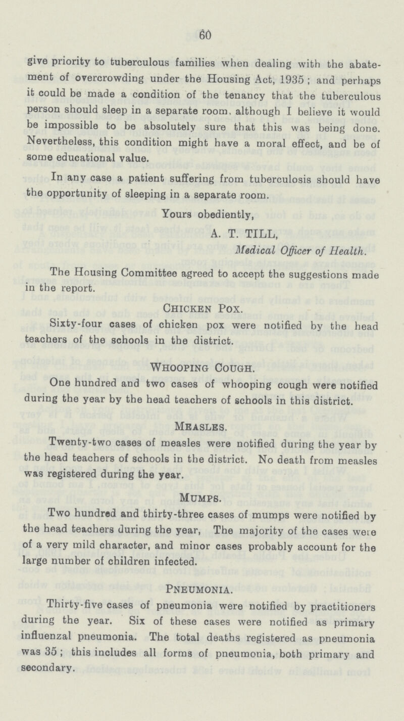 60 give priority to tuberculous families when dealing with the abate ment of overcrowding under the Housing Act, 1935; and perhaps it could be made a condition of the tenancy that the tuberculous person should sleep in a separate room, although I believe it would be impossible to be absolutely sure that this was being done. Nevertheless, this condition might have a moral effect, and be of some educational value. In any case a patient suffering from tuberculosis should have the opportunity of sleeping in a separate room. Your3 obediently, A. T. TILL, Medical Officer of Health. The Housing Committee agreed to accept the suggestions made in the report. Chicken Pox. Sixty-four cases of chicken pox were notified by the head teachers of the schools in the district. Whooping Cough. One hundred and two cases of whooping cough were notified during the year by the head teachers of schools in this district. Measles. Twenty-two cases of measles were notified during the year by the head teachers of schools in the district. No death from measles was registered during the year. Mumps. Two hundred and thirty-three cases of mumps were notified by the head teachers during the year, The majority of the cases were of a very mild character, and minor cases probably account for the large number of children infected. Pneumonia. Thirty-five cases of pneumonia were notified by practitioners during the year. Six of these cases were notified as primary influenzal pneumonia. The total deaths registered as pneumonia was 35; this includes all forms of pneumonia, both primary and secondary.