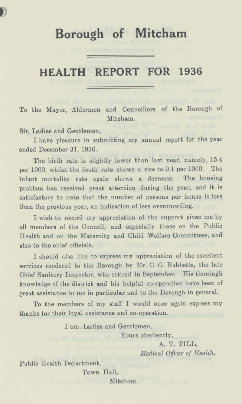 Borough of Mitcham HEALTH REPORT FOR 1936 To the Mayor, Aldermen and Councillors of the Borough of Mitcham. Sir, Ladies and Gentlemen, I have pleasure in submitting my annual report for the year ended December 31, 1936. The birth rate is slightly lower than last year, namely, 15.4 per 1000, whilst the death rate shows a rise to 9.1 per 1000. The infant mortality rate again shows a decrease. The housing problem has received great attention during the year, and it is satisfactory to note that the number of persons per house is less than the previous year, an indication of less overcrowding. I wish to record my appreciation of the support given me by all members of the Council, and especially those on the Public Health and on the Maternity and Child Welfare Committees, and also to the chief officials. I should also like to express my appreciation of the excellent services rendered to the Borough by Mr. C. G. Rabbetts, the late Chief Sanitary Inspector, who retired in September. His thorough knowledge of the district and his helpful co-operation have been of great assistance to me in particular and to the Borough in general. To the members of my staff I would once again express my thanks for their loyal assistance and co-operation. I am, Ladies and Gentlemen, Yours obediently, A. T. TILL, Medical Officer of Health. Public Health Department, Town Hall, Mitcham,