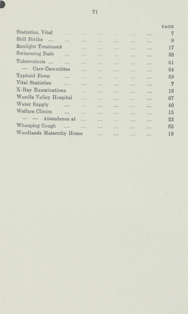 71 PAGE Statistics, Vital 7 Still Births 8 Sunlight Treatment 17 Swimming Bath 38 Tuberculosis 61 — Care Committee 64 Typhoid Fever 59 Vital Statistics 7 X-Ray Examinations 18 Wandle Valley Hospital 67 Water Supply 40 Welfare Clinics 15 — — Attendance at 22 Whooping Cough 65 Woodlands Maternity Home 19
