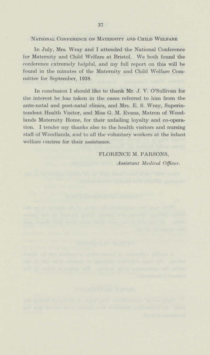37 National Conference on Maternity and Child Welfare In July, Mrs. Wray and I attended the National Conference for Maternity and Child Welfare at Bristol. We both found the conference extremely helpful, and my full report on this will be found in the minutes of the Maternity and Child Welfare Com mittee for September, 1938. In conclusion I should like to thank Mr. J. V. O'Sullivan for the interest he has taken in the cases referred to him from the ante-natal and post-natal clinics, and Mrs. E. S. Wray, Superin tendent Health Visitor, and Miss G. M. Evans, Matron of Wood lands Maternity Home, for their unfailing loyalty and co-opera tion. I tender my thanks also to the health visitors and nursing staff of Woodlands, and to all the voluntary workers at the infant welfare centres for their assistance. FLORENCE M. PARSONS, Assistant Medical Officer.