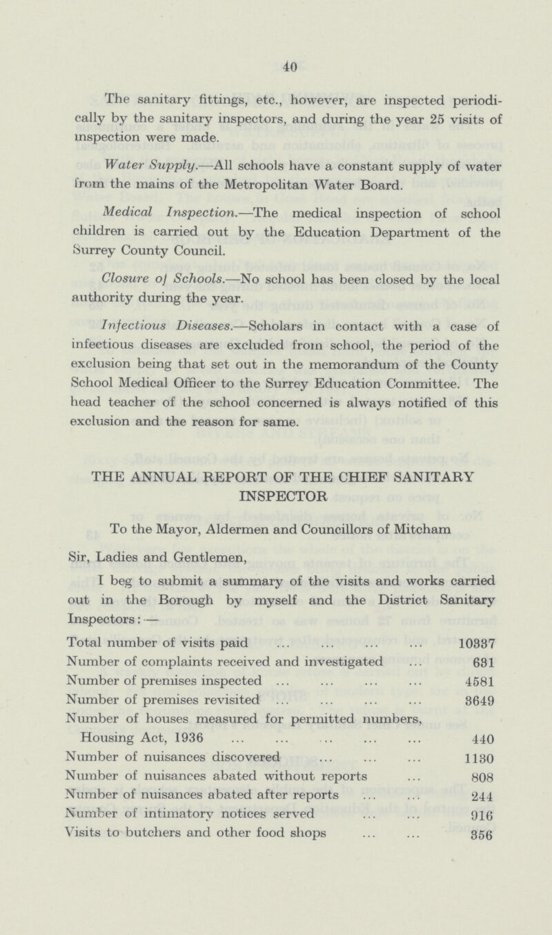 40 The sanitary fittings, etc., however, are inspected periodi cally by the sanitary inspectors, and during the year 25 visits of inspection were made. Water Supply.—All schools have a constant supply of water from the mains of the Metropolitan Water Board. Medical Inspection.—The medical inspection of school children is carried out by the Education Department of the Surrey County Council. Closure of Schools.—No school has been closed by the local authority during the year. Infectious Diseases.—Scholars in contact with a case of infectious diseases are excluded from school, the period of the exclusion being that set out in the memorandum of the County School Medical Officer to the Surrey Education Committee. The head teacher of the school concerned is always notified of this exclusion and the reason for same. THE ANNUAL REPORT OF THE CHIEF SANITARY INSPECTOR To the Mayor, Aldermen and Councillors of Mitcham Sir, Ladies and Gentlemen, I beg to submit a summary of the visits and works carried out in the Borough by myself and the District Sanitary Inspectors:— Total number of visits paid 10837 Number of complaints received and investigated 681 Number of premises inspected 4581 Number of premises revisited 3649 Number of houses measured for permitted numbers, Housing Act, 1936 440 Number of nuisances discovered 1130 Number of nuisances abated without reports 808 Number of nuisances abated after reports 244 Number of intimatorv notices served 916 Visits to butchers and other food shops 356