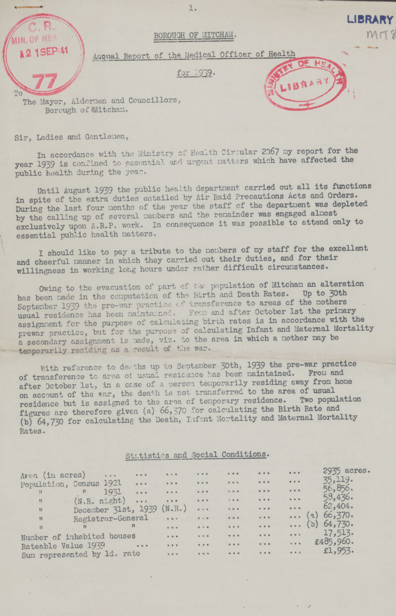 1. LIBRARY MiT8 BOROUGH OF 13ITCHAM Anonal Report of the Medical Officer of Health The Mayor, Aldermen and Councillors Borough of Mitchan. Sir, Ladies and Gentlemen, In accordance with the Ministry of Health Cir:ular 2067 ny report for the year 1939 is confined to essential and urgent natters which have affected the public health during the year. Until August 1939 the public health department carried out all its functions in spite of the extra duties entailed by Air Raid Precautions Acts and Orders. During the last four months of the year the staff of the department was depleted by the calling up of several members and the remainder was engaged almost exclusively upon A.R.P. work. In consequence it was possible to attend only to essential public health natters. I should like to pay a tribute to the members of my staff for the excellent and cheerful manner in which they carried out their duties, and for their willingness in working long hours under rather difficult circumstances. Owing to the evacuation of part of the population of Mitchan an alteration has been made in the computation of the Birth and Death Rates. Up to 30th September 1939 the pre-war practice of transference to areas of the mothers usual residence has been maintained. From and after October 1st the primary assignment for the purpose of calculating birch rates is in accordance with the prewar practice, but for the purpose of calculating Infant and Maternal Mortality a secondary assignment is made, vis. to the area in which a mother nay be temporarily residing as a result of the war. With reference to deaths up to September 30th, 1939 the pre-war practice of transference to area of usual residence has beer, maintained. From and after October 1st, in a case of a person temporarily residing away from hone on account of the war, the death is not transferred to the area of usual residence but is assigned to the area of tenporary residence. Two population figures are therefore given (a) 66,570 for calculating the Birth Rate and (b) 64,730 for calculating the Death, Infent Mortality and Maternal Mortality Rates. Statistics and Social Conditions. Area (in acres) 2935 acres. Population, Census 1921 35,119. „ „1931 56,856.  (N.R. night) 53,436. „ December 31st, 1939 (N.R.) 62,404.  Registrar-General (a) 66,370. „ „ „ (b) 64,730. Number of inhabited houses 17,513 Rateable Value 1939 £485,960. Sun represented by ld. rate £1,953