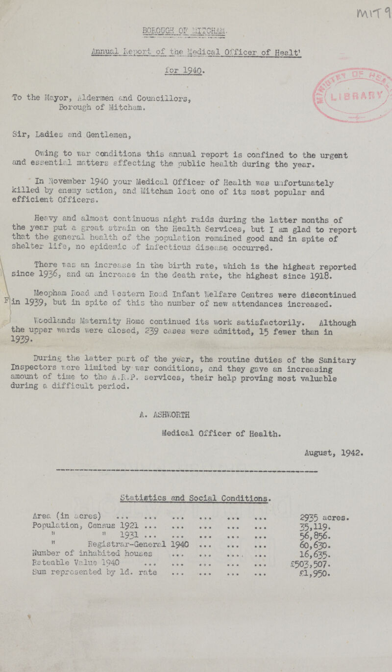 BOROUGH OF MITCHAM Annual Report of the Medical Officer of Health for 1940 To the Mayor, Aldermen and Councillors, Borough of Mitcham. Sir, Ladies and Gentlemen, Owing to war conditions this annual report is confined to the urgent and essential matters effecting the public health during the year. In November 1940 your Medical Officer of Health was unfortunately killed by enemy action, and Mitcham lost one of it3 most popular and efficient Officers. Heavy and almost continuous night raids during the latter months of the year put a great strain on the Health Services, but I am glad to report that the general health of the population remained good and in spite of shelter life, no epidemic of infectious disease occurred. There was an increase in the birth rate, which is the highest reported since 1936, end an increase in the death rate, the highest since 1918. Meopham Road and Western Road Infant Welfare Centres were discontinued in 1939, but in spite of this the number of new attendances increased. Woodlands Maternity Home- continued its work satisfactorily. Although the upper wards were closed, 239 cases were admitted, 15 fewer than in 1939. During the latter part of the year, the routine duties of the Sanitary Inspectors were limited by war conditions, and they gave an increasing amount of time to the a.R.P. services, their help proving most valuable during a difficult period. A. ASHWORTH Medical Officer of Health. August, 1942. Statistics and Social Conditions. Area (in acres) 2935 acres. Population, Census 1921 35,119. „ „ 1931 56,856. „ Registrar-General 1940 60,630. Number of inhabited houses 16,635. Rateable Value 1940 £503,507. Sum represented by 1d. rate £1,950. MIT9