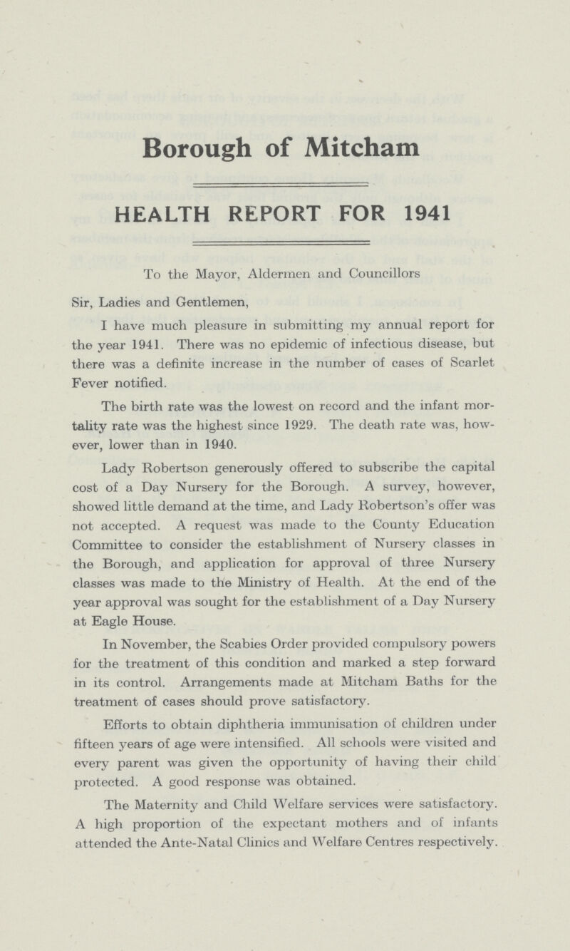 Borough of Mitcham HEALTH REPORT FOR 1941 To the Mayor, Aldermen and Councillors Sir, Ladies and Gentlemen, I have much pleasure in submitting my annual report for the year 1941. There was no epidemic of infectious disease, but there was a definite increase in the number of cases of Scarlet Fever notified. The birth rate was the lowest on record and the infant mor tality rate was the highest since 1929. The death rate was, how ever, lower than in 1940. Lady Robertson generously offered to subscribe the capital cost of a Day Nursery for the Borough. A survey, however, showed little demand at the time, and Lady Robertson's offer was not accepted. A request was made to the County Education Committee to consider the establishment of Nursery classes in the Borough, and application for approval of three Nursery classes was made to the Ministry of Health. At the end of the year approval was sought for the establishment of a Day Nursery at Eagle House. In November, the Scabies Order provided compulsory powers for the treatment of this condition and marked a step forward in its control. Arrangements made at Mitcham Baths for the treatment of cases should prove satisfactory. Efforts to obtain diphtheria immunisation of children under fifteen years of age were intensified. All schools were visited and every parent was given the opportunity of having their child protected. A good response was obtained. The Maternity and Child Welfare services were satisfactory. A high proportion of the expectant mothers and of infants attended the Ante-Natal Clinics and Welfare Centres respectively.