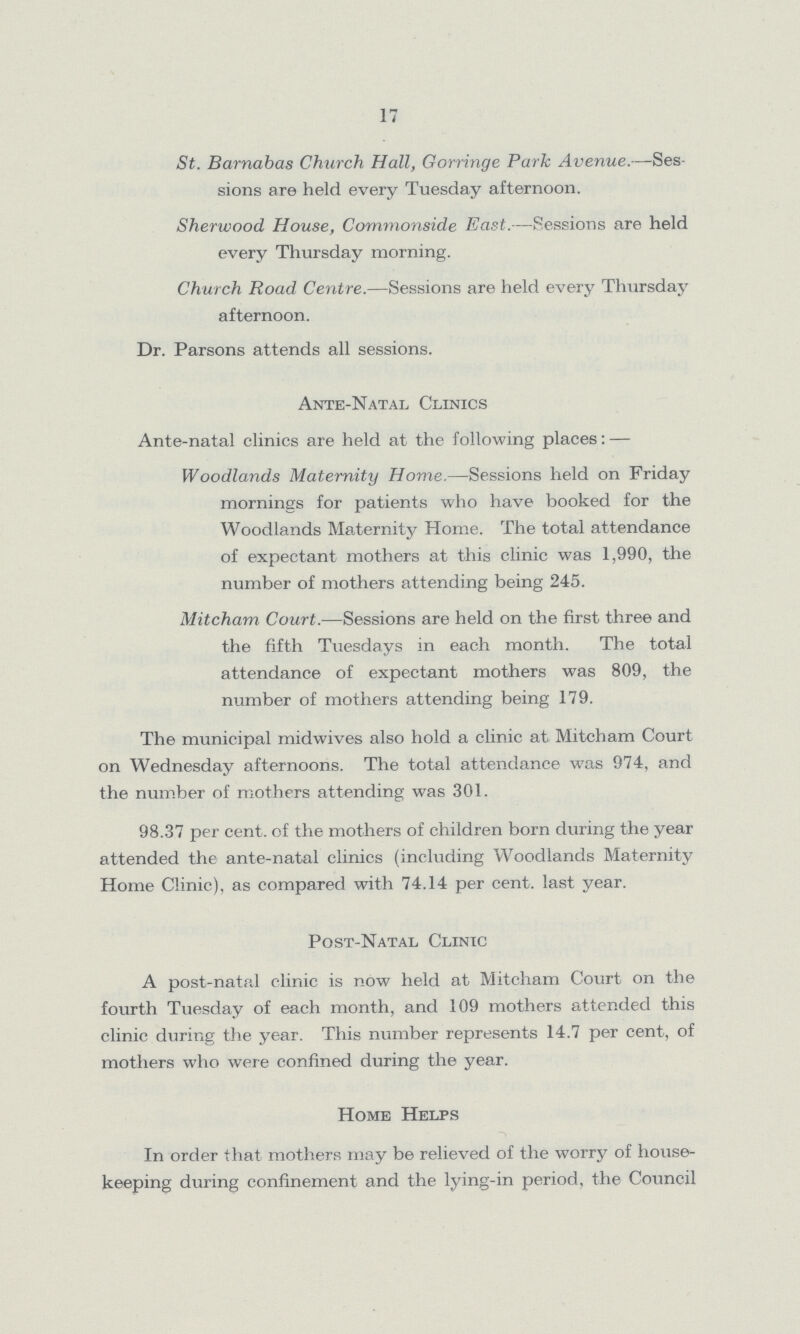 17 St. Barnabas Church Hall, Gorringe Park Avenue.—Ses sions are held every Tuesday afternoon. Sherwood House, Commonside East.—Sessions are held every Thursday morning. Church Road Centre.—Sessions are held every Thursday afternoon. Dr. Parsons attends all sessions. Ante-Natal Clinics Ante-natal clinics are held at the following places:— Woodlands Maternity Home.—Sessions held on Friday mornings for patients who have booked for the Woodlands Maternity Home. The total attendance of expectant mothers at this clinic was 1,990, the number of mothers attending being 245. Mitcham Court.—Sessions are held on the first three and the fifth Tuesdays in each month. The total attendance of expectant mothers was 809, the number of mothers attending being 179. The municipal midwives also hold a clinic at Mitcham Court on Wednesday afternoons. The total attendance was 974, and the number of mothers attending was 301. 98.37 per cent. of the mothers of children born during the year attended the ante-natal clinics (including Woodlands Maternity Home Clinic), as compared with 74.14 per cent. last year. Post-Natal Clinic A post-natal clinic is now held at Mitcham Court on the fourth Tuesday of each month, and 109 mothers attended this clinic during the year. This number represents 14.7 per cent, of mothers who were confined during the year. Home Helps In order that mothers may be relieved of the worry of house keeping during confinement and the lying-in period, the Council