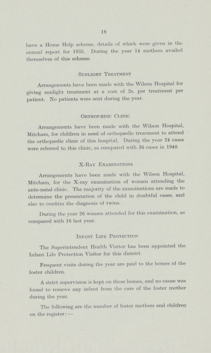 18 have a Home Help scheme, details of which were given in the annual report for 1935. During the year 14 mothers availed themselves of this scheme. Sunlight Treatment Arrangements have been made with the Wilson Hospital for giving sunlight treatment at a cost of 2s. per treatment per patient. No patients were sent during the year. Orthopedic Clinic Arrangements have been made with the Wilson Hospital, Mitcham, for children in need of orthopaedic treatment to attend the orthopaedic clinic of this hospital. During the year 24 cases were referred to this clinic, as compared with 36 cases in 1940. X-Ray Examinations Arrangements have been made with the Wilson Hospital, Mitcham, for the X-ray examination of women attending the ante-natal clinic. The majority of the examinations are made to determine the presentation of the child in doubtful cases, and also to confirm the diagnosis of twins. During the year 26 women attended for this examination, as compared with 16 last year. Infant Life Protection The Superintendent Health Visitor has been appointed the Infant Life Protection Visitor for this district. Frequent visits during the year are paid to the homes of the foster children. A strict supervision is kept on these homes, and no cause was found to remove any infant from the care of the foster mother during the year. The following are the number of foster mothers and children on the register:—