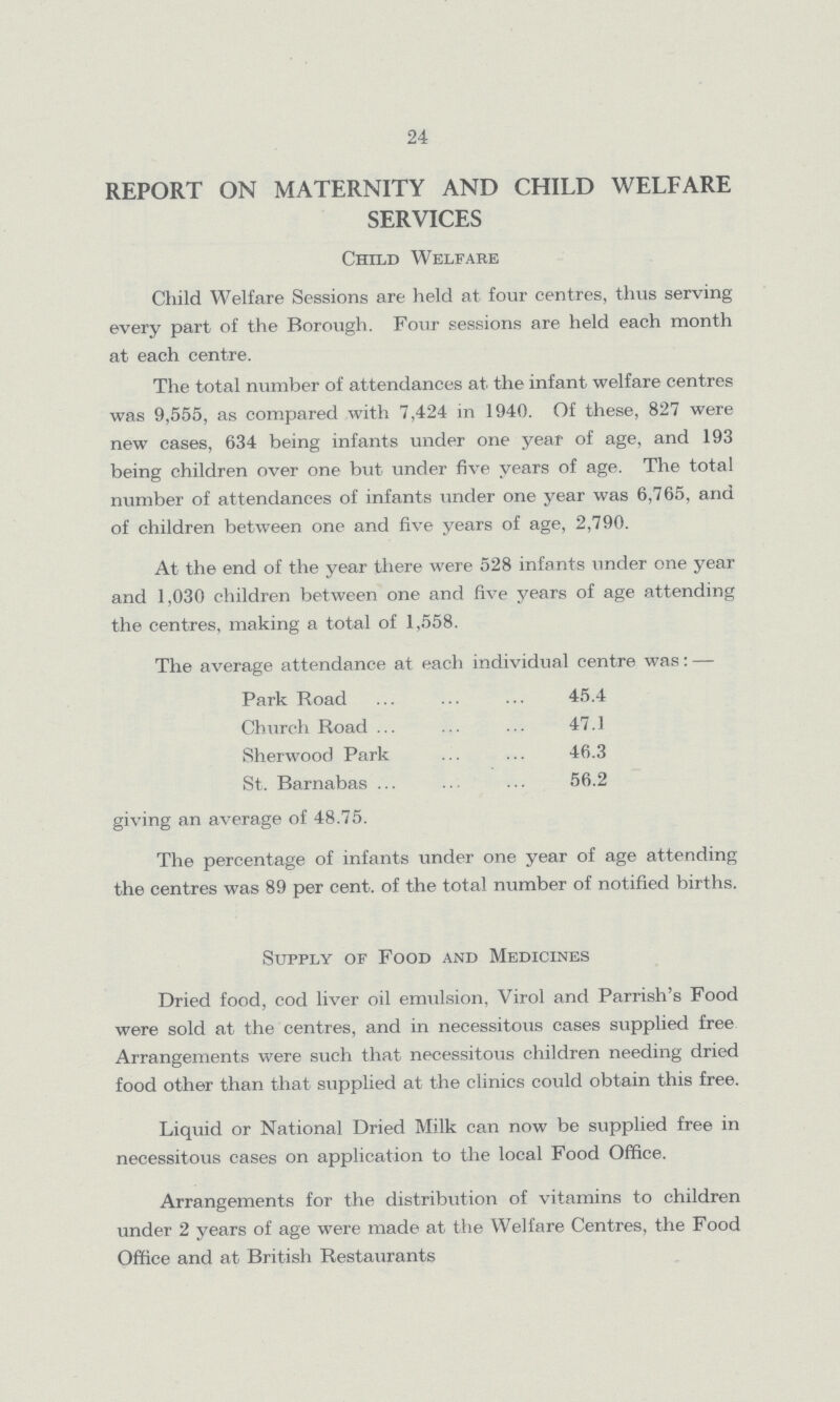 24 REPORT ON MATERNITY AND CHILD WELFARE SERVICES Child Welfare Child Welfare Sessions are held at four centres, thus serving every part of the Borough. Four sessions are held each month at each centre. The total number of attendances at the infant welfare centres was 9,555, as compared with 7,424 in 1940. Of these, 827 were new cases, 634 being infants under one year of age, and 193 being children over one but under five years of age. The total number of attendances of infants under one year was 6,765, and of children between one and five years of age, 2,790. At the end of the year there were 528 infants under one year and 1,030 children between one and five years of age attending the centres, making a total of 1,558. The average attendance at each individual centre was:— Park Road 45.4 Church Road 47.1 Sherwood Park 46.3 St. Barnabas 56.2 giving an average of 48.75. The percentage of infants under one year of age attending the centres was 89 per cent. of the total number of notified births. Supply of Food and Medicines Dried food, cod liver oil emulsion, Virol and Parrish's Food were sold at the centres, and in necessitous cases supplied free Arrangements were such that necessitous children needing dried food other than that supplied at the clinics could obtain this free. Liquid or National Dried Milk can now be supplied free in necessitous cases on application to the local Food Office. Arrangements for the distribution of vitamins to children under 2 years of age were made at the Welfare Centres, the Food Office and at British Restaurants