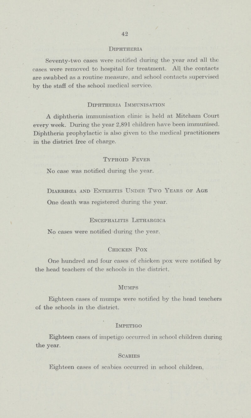 42 Diphtheria Seventy-two cases were notified during the year and all the cases were removed to hospital for treatment. All the contacts are swabbed as a routine measure, and school contacts supervised by the staff of the school medical service. Diphtheria Immunisation A diphtheria immunisation clinic is held at Mitcham Court every week. During the year 2,891 children have been immunised. Diphtheria prophylactic is also given to the medical practitioners in the district free of charge. Typhoid Fever No case was notified during the year. Diarrhcea and Enteritis Under Two Years of Age One death was registered during the year. Encephalitis Lethargica No cases were notified during the year. Chicken Pox One hundred and four cases of chicken pox were notified by the head teachers of the schools in the district. Mumps Eighteen cases of mumps were notified by the head teachers of the schools in the district. Impetigo Eighteen cases of impetigo occurred in school children during the year. Scabies Eighteen cases of scabies occurred in school children,