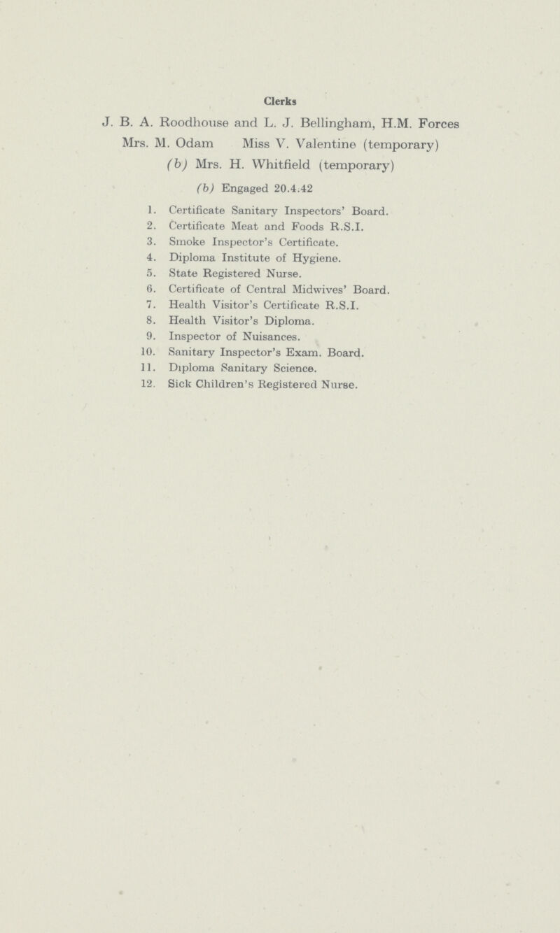 Clerks J. B. A. Roodhouse and L. J. Bellingham, H.M. Forces Mrs. M. Odam Miss V. Valentine (temporary) (b) Mrs. H. Whitfield (temporary) (b) Engaged 20.4.42 1. Certificate Sanitary Inspectors' Board. 2. Certificate Meat and Foods R.S.I. 3. Smoke Inspector's Certificate. 4. Diploma Institute of Hygiene. 5. State Registered Nurse. 6. Certificate of Central Midwives' Board. 7. Health Visitor's Certificate R.S.I. 8. Health Visitor's Diploma. 9. Inspector of Nuisances. 10. Sanitary Inspector's Exam. Board. 11. Diploma Sanitary Science. 12. Sick Children's Registered Nurse.