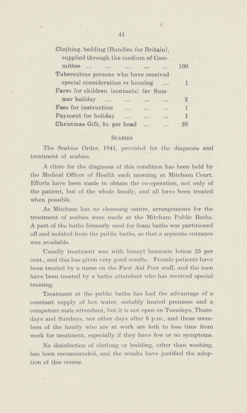 41 Clothing, bedding (Bundles for Britain), supplied through the medium of Com mittee 100 Tuberculous persons who have received special consideration re housing 1 Fares for children (contacts) for Sum mer holiday 2 Pees for instruction 1 Payment for holiday 1 Christmas Gift, 5s. per head 26 Scabies The Scabies Order, 1041, provided for the diagnosis and treatment of scabies. A clinic for the diagnosis of this condition has been held by the Medical Officer of Health each morning at Mitcham Court. Efforts have been made to obtain the co-operation, not only of the patient, but of the whole family, and all have been treated when possible. As Mitcham has no cleansing centre, arrangements for the treatment of scabies were made at the Mitcham Public Baths. A part of the baths formerly used for foam baths was partitioned off and isolated from the public baths, so that a separate entrance was available. Usually treatment was with benzyl benzoate lotion 25 per cent., and this has given very good results. Female patients have been treated by a nurse on the First Aid Post staff, and the men have been treated by a baths attendant who has received special training. Treatment at the public baths has had the advantage of a constant supply of hot water, suitably heated premises and a competent male attendant, but it is not open on Tuesdays, Thurs days and Sundays, nor other days after 6 p.m., and those mem bers of the family who are at work are loth to lose time from work for treatment, especially if they have few or no symptoms. No disinfection of clothing or bedding, other than washing, has been recommended, and the results have justified the adop tion of this course.