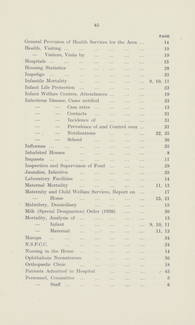45 page General Provision of Health Services tor the Area 14 Health, Visiting 19 — Visitors, Visits by 19 Hospitals 15 Housing Statistics 28 Impetigo 35 Infantile Mortality 9, 10, 11 Infant Life Protection 23 Infant Welfare Centres, Attendances 19 Infectious Disease, Cases notified 33 — — Case rates 13 — — Contacts 31 — — Incidence of 31 — Prevalence of and Control over 31 — — Notifications 32, 35 — — School 36 Influenza 35 Inhabited Houses 8 Inquests 11 Inspection and Supervision of Food 29 Jaundice, Infective 35 Laboratory Facilities 14 Maternal Mortality 11, 13 Maternity and Child Welfare Services, Report on 17 — Home 15, 21 Midwifery, Domiciliary 15 Milk (Special Designation) Order (1936) 30 Mortality, Analysis of 13 Infant 9, 10, 11 Maternal 11, 13 Mumps 34 N.S.P.C.C. 24 Nursing in the Home 14 Ophthalmia Neonatorum 36 Orthopaedic Clinic 18 Patients Admitted to Hospital 43 Personnel, Committee 5 — Staff 6