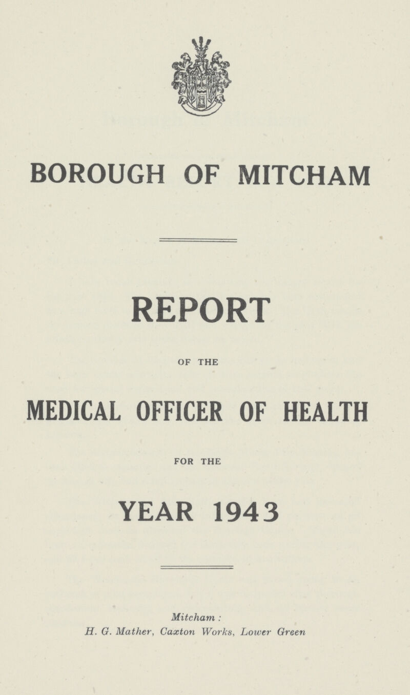 BOROUGH OF MITCHAM REPORT OF THE MEDICAL OFFICER OF HEALTH FOR THE YEAR 1943 Mitcham: H. G. Mather, Caxton Works, Lower Green