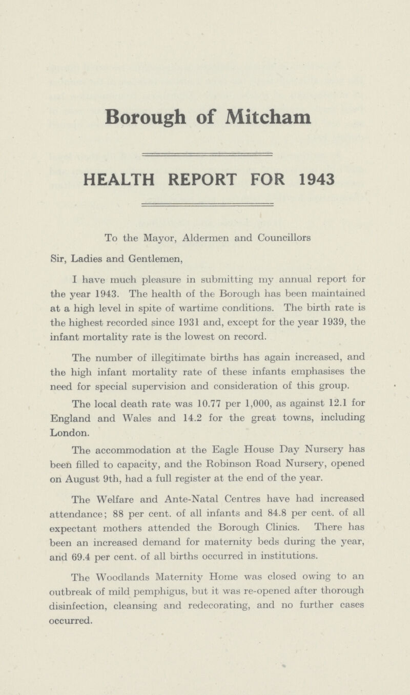Borough of Mitcham HEALTH REPORT FOR 1943 To the Mayor, Aldermen and Councillors Sir, Ladies and Gentlemen, I have much pleasure in submitting my annual report for the year 1943. The health of the Borough has been maintained at a high level in spite of wartime conditions. The birth rate is the highest recorded since 1931 and, except for the year 1939, the infant mortality rate is the lowest on record. The number of illegitimate births has again increased, and the high infant mortality rate of these infants emphasises the need for special supervision and consideration of this group. The local death rate was 10.77 per 1,000, as against 12.1 for England and Wales and 14.2 for the great towns, including London. The accommodation at the Eagle House Day Nursery has been filled to capacity, and the Robinson Road Nursery, opened on August 9th, had a full register at the end of the year. The Welfare and Ante-Natal Centres have had increased attendance; 88 per cent. of all infants and 84.8 per cent. of all expectant mothers attended the Borough Clinics. There has been an increased demand for maternity beds during the year, and 69.4 per cent. of all births occurred in institutions. The Woodlands Maternity Home was closed owing to an outbreak of mild pemphigus, but it was re-opened after thorough disinfection, cleansing and redecorating, and no further cases occurred.