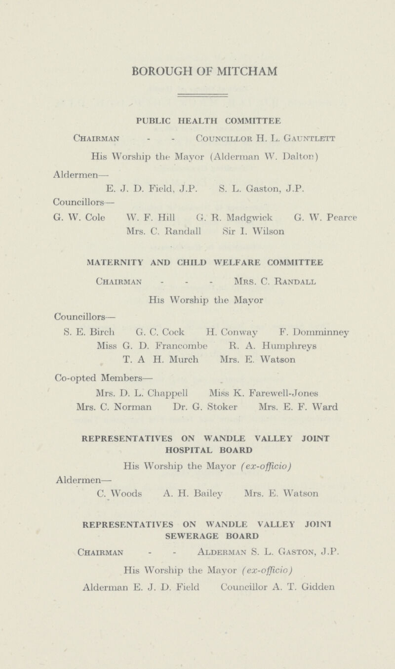 BOROUGH OF MITCHAM PUBLIC HEALTH COMMITTEE Chairman - - Councillor H. L. Gauntlett His Worship the Mayor (Alderman W. Dalton) Aldermen— E. J. D. Field, J.P. S. L. Gaston, J.P. Councillors— G. W. Cole W. F. Hill G. R. Madgwick G. W. Pearee Mrs. C. Randall Sir I. Wilson MATERNITY AND CHILD WELFARE COMMITTEE Chairman - Mrs. C. Randall His Worship the Mayor Councillors— S. E. Birch G. C. Cock H. Conway F. Domminney Miss G. D. Francombe R. A. Humphreys T. A H. Murch Mrs. E. Watson Co-opted Members— Mrs. D. L. Chappell Miss K. Farewell-Jones Mrs. C. Norman Dr. G. Stoker Mrs. E. F. Ward REPRESENTATIVES ON WANDLE VALLEY JOINT HOSPITAL BOARD His Worship the Mayor (ex-officio) Aldermen— C. Woods A. H. Bailey Mrs. E. Watson REPRESENTATIVES ON WANDLE VALLEY JOINT SEWERAGE BOARD Chairman - - Alderman S. L. Gaston, J.P. His Worship the Mayor (ex-officio) Alderman E. J. D. Field Councillor A. T. Gidden