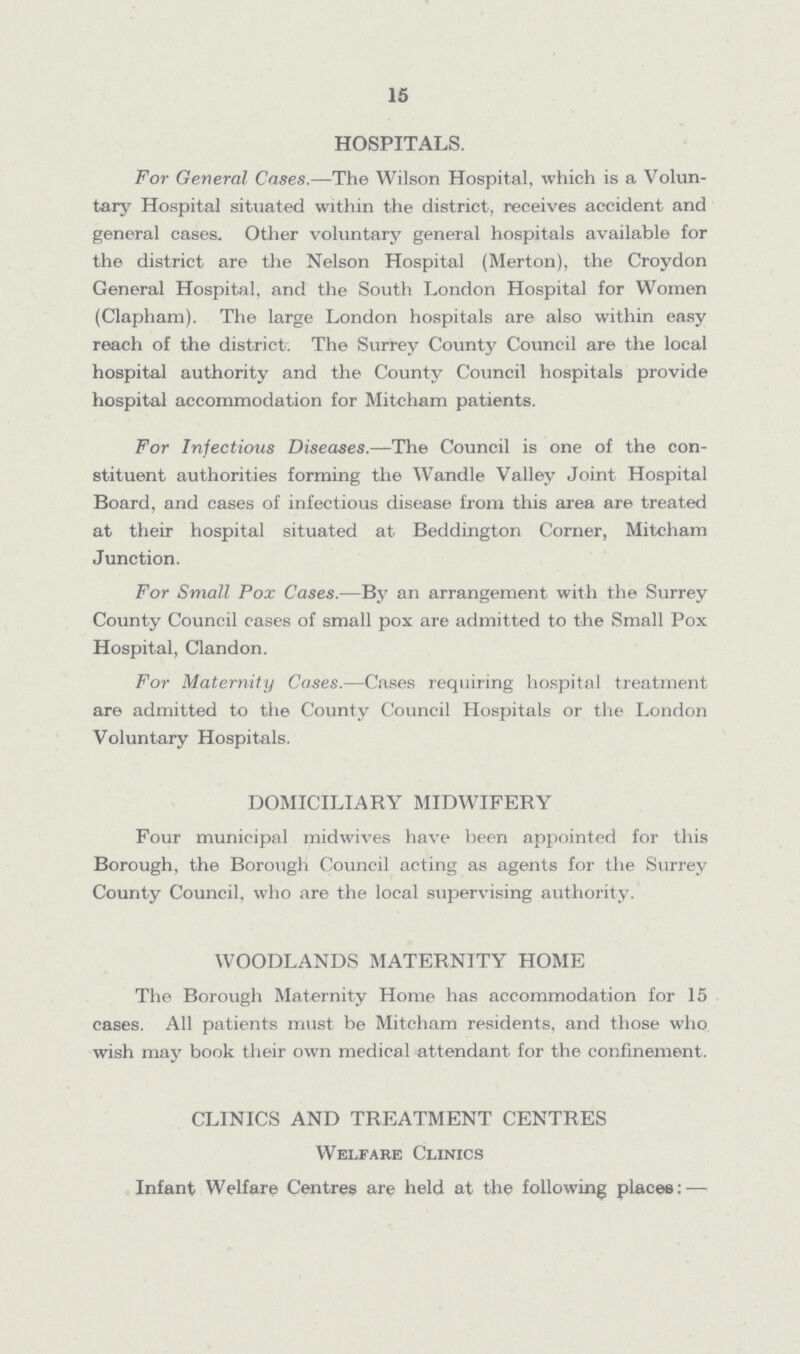 15 HOSPITALS. For General Cases.—The Wilson Hospital, which is a Volun tary Hospital situated within the district, receives accident and general cases. Other voluntary general hospitals available for the district are the Nelson Hospital (Merton), the Croydon General Hospital, and the South London Hospital for Women (Clapham). The large London hospitals are also within easy reach of the district. The Surrey County Council are the local hospital authority and the County Council hospitals provide hospital accommodation for Mitcham patients. For Infectious Diseases.—The Council is one of the con stituent authorities forming the Wandle Valley Joint Hospital Board, and cases of infectious disease from this area are treated at their hospital situated at Beddington Corner, Mitcham Junction. For Small Pox Cases.—By an arrangement with the Surrey County Council cases of small pox are admitted to the Small Pox Hospital, Clandon. For Maternity Cases.—Cases requiring hospital treatment are admitted to the County Council Hospitals or the London Voluntary Hospitals. DOMICILIARY MIDWIFERY Four municipal midwives have been appointed for this Borough, the Borough Council acting as agents for the Surrey County Council, who are the local supervising authority. WOODLANDS MATERNITY HOME The Borough Maternity Home has accommodation for 15 cases. All patients must be Mitcham residents, and those who wish may book their own medical attendant for the confinement. CLINICS AND TREATMENT CENTRES Welfare Clinics Infant Welfare Centres are held at the following places:-