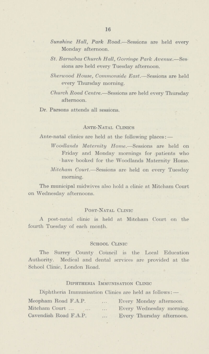 16 Sunshine Hall, Park Road.—Sessions are held every Monday afternoon. St. Barnabas Church Hall, Gorringe Park Avenue.—Ses sions are held every Tuesday afternoon. Sherwood House, Commonside East.—Sessions are held every Thursday morning. Church Road Centre.—Sessions are held every Thursday afternoon. Dr. Parsons attends all sessions. Ante-Natal Clinics Ante-natal clinics are held at the following places: — Woodlands Maternity Home.—Sessions are held on Friday and Monday mornings for patients who have booked for the Woodlands Maternity Home. Mitcham Court.—Sessions are held on every Tuesday morning. The municipal midwives also hold a clinic at Mitcham Court on Wednesday afternoons. Post-Natal Clinic A post-natal clinic is held at Mitcham Court on the fourth Tuesday of each month. School Clinic The Surrey County Council is the Local Education Authority. Medical and dental services are provided at the School Clinic, London Road. Diphtheria Immunisation Clinic Diphtheria Immunisation Clinics are held as follows:— Meopham Road F.A.P. Every Monday afternoon. Mitcham Court Every Wednesday morning. Cavendish Road F.A.P, Every Thursday afternoon,