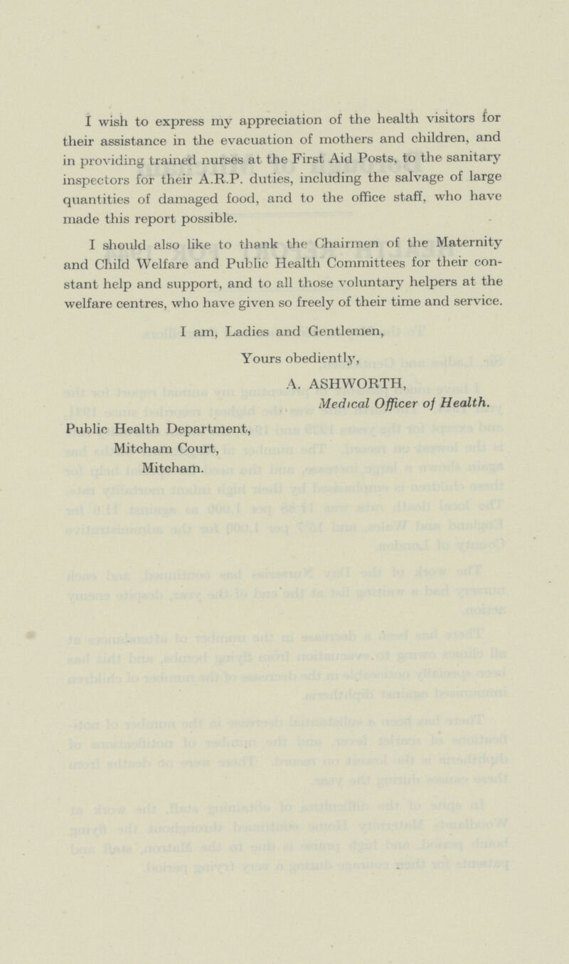 I wish to express my appreciation of the health visitors for their assistance in the evacuation of mothers and children, and in providing trained nurses at the First Aid Posts, to the sanitary inspectors for their A.R.P. duties, including the salvage of large quantities of damaged food, and to the office staff, who have made this report possible. I should also like to thank the Chairmen of the Maternity and Child Welfare and Public Health Committees for their con stant help and support, and to all those voluntary helpers at the welfare centres, who have given so freely of their time and service. I am, Ladies and Gentlemen, Yours obediently, A. ASHWORTH, Medical Officer of Health. Public Health Department, Mitcham Court, Mitcham.