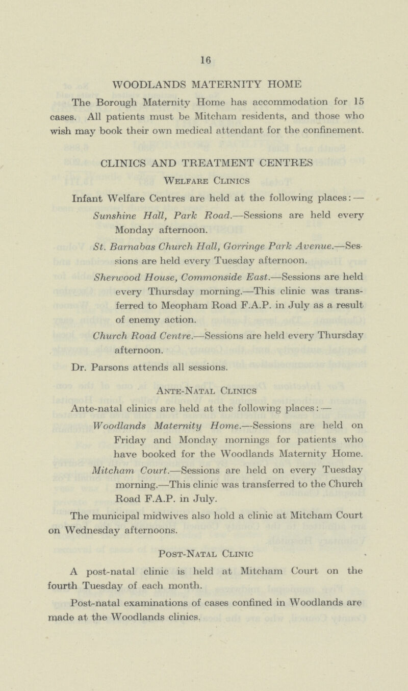 16 WOODLANDS MATERNITY HOME The Borough Maternity Home has accommodation for 15 cases. All patients must be Mitcham residents, and those who wish may book their own medical attendant for the confinement. CLINICS AND TREATMENT CENTRES Welfare Clinics Infant Welfare Centres are held at the following places: — Sunshine Hall, Park Road.— Sessions are held every Monday afternoon. St. Barnabas Church Hall, Gorringe Park Avenue.— Ses sions are held every Tuesday afternoon. Sherwood House, Commonside East.— Sessions are held every Thursday morning.— This clinic was trans ferred to Meopham Road F.A.P. in July as a result of enemy action. Church Road Centre.— Sessions are held every Thursday afternoon. Dr. Parsons attends all sessions. Ante-Natal Clinics Ante-natal clinics are held at the following places: — Woodlands Maternity Home.— Sessions are held on Friday and Monday mornings for patients who have booked for the Woodlands Maternity Home. Mitcham Court.— Sessions are held on every Tuesday morning.— This clinic was transferred to the Church Road F.A.P. in July. The municipal mid wives also hold a clinic at Mitcham Court on Wednesday afternoons. Post-Natal Clinic A post-natal clinic is held at Mitcham Court on the fourth Tuesday of each month. Post-natal examinations of cases confined in Woodlands are made at the Woodlands clinics.