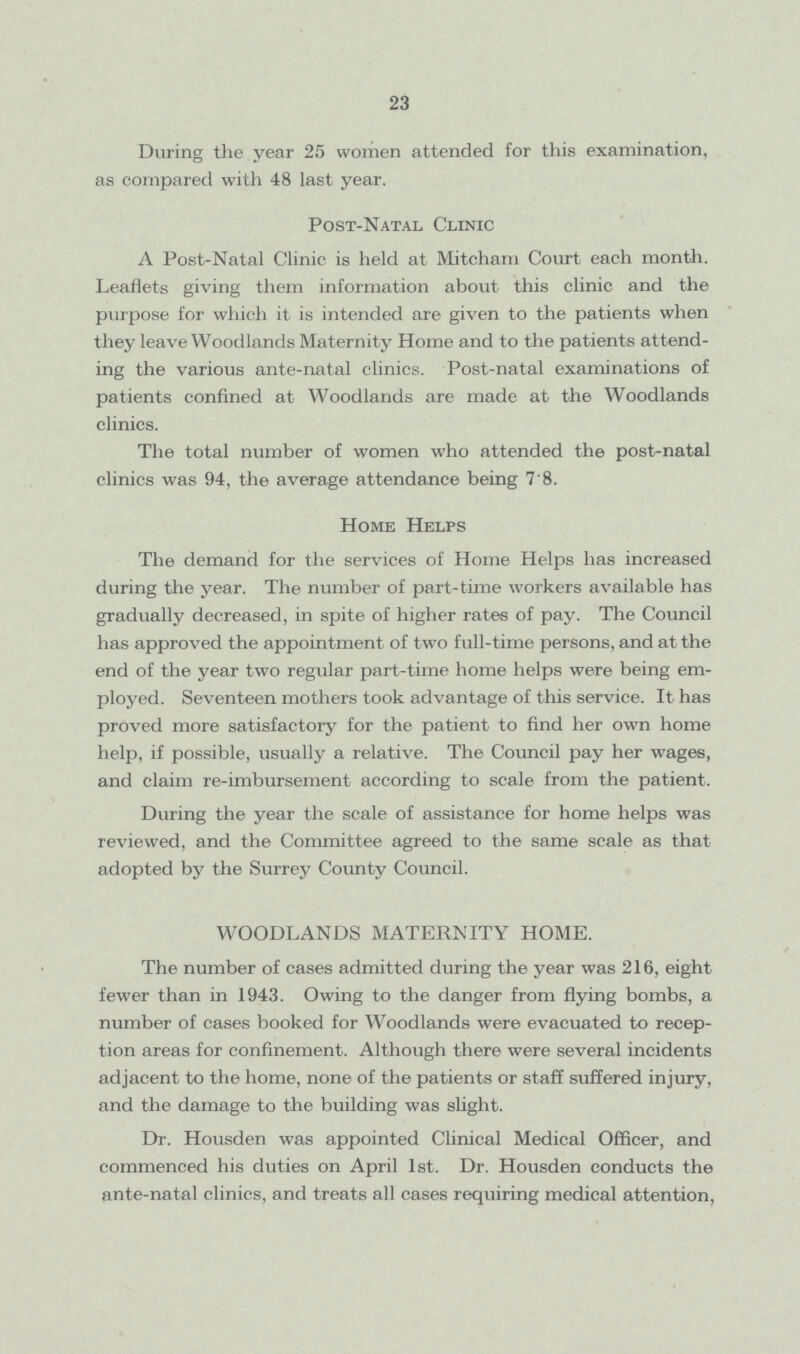 23 During the year 25 women attended for this examination, as compared with 48 last year. Post-Natal Clinic A Post-Natal Clinic is held at Mitcham Court each month. Leaflets giving them information about this clinic and the purpose for which it is intended are given to the patients when they leave Woodlands Maternity Home and to the patients attend ing the various ante-natal clinics. Post-natal examinations of patients confined at Woodlands are made at the Woodlands clinics. The total number of women who attended the post-natal clinics was 94, the average attendance being 7'8. Home Helps The demand for the services of Home Helps has increased during the year. The number of part-time workers available has gradually decreased, in spite of higher rates of pay. The Council has approved the appointment of two full-time persons, and at the end of the year two regular part-time home helps were being em ployed. Seventeen mothers took advantage of this service. It has proved more satisfactory for the patient to find her own home help, if possible, usually a relative. The Council pay her wages, and claim re-imbursement according to scale from the patient. During the year the scale of assistance for home helps was reviewed, and the Committee agreed to the same scale as that adopted by the Surrey County Council. WOODLANDS MATERNITY HOME. The number of cases admitted during the year was 216, eight fewer than in 1943. Owing to the danger from flying bombs, a number of cases booked for Woodlands were evacuated to recep tion areas for confinement. Although there were several incidents adjacent to the home, none of the patients or staff suffered injury, and the damage to the building was slight. Dr. Housden was appointed Clinical Medical Officer, and commenced his duties on April 1st. Dr. Housden conducts the ante-natal clinics, and treats all cases requiring medical attention,