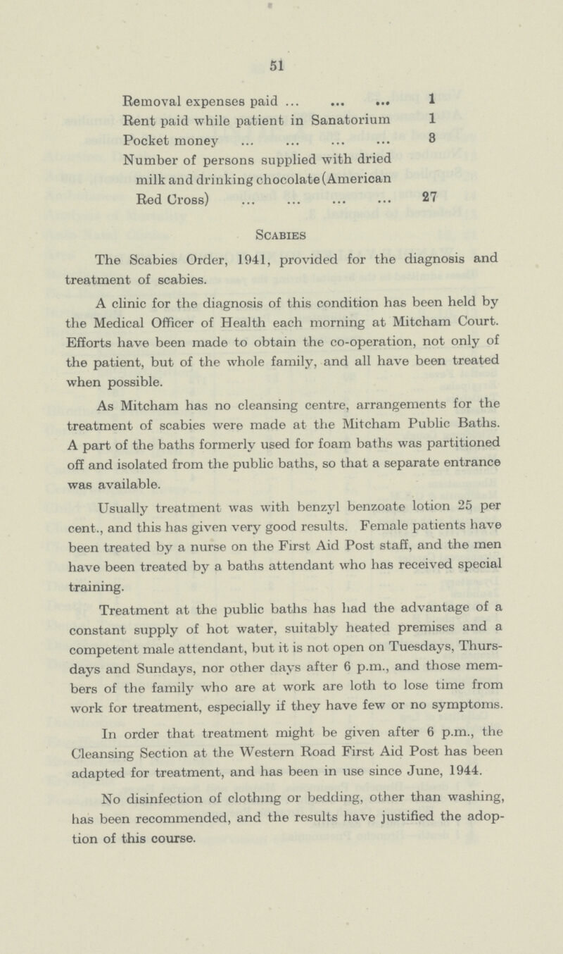 51 Removal expenses paid 1 Rent paid while patient in Sanatorium 1 Pocket money 3 Number of persons supplied with dried milk and drinking chocolate (American Red Cross) 27 Scabies The Scabies Order, 1941, provided for the diagnosis and treatment of scabies. A clinic for the diagnosis of this condition has been held by the Medical Officer of Health each morning at Mitcham Court. Efforts have been made to obtain the co-operation, not only of the patient, but of the whole family, and all have been treated when possible. As Mitcham has no cleansing centre, arrangements for the treatment of scabies were made at the Mitcham Public Baths. A part of the baths formerly used for foam baths was partitioned off and isolated from the public baths, so that a separate entrance was available. Usually treatment was with benzyl benzoate lotion 25 per cent., and this has given very good results. Female patients have been treated by a nurse on the First Aid Post staff, and the men have been treated by a baths attendant who has received special training. Treatment at the public baths has had the advantage of a constant supply of hot water, suitably heated premises and a competent male attendant, but it is not open on Tuesdays, Thurs days and Sundays, nor other days after 6 p.m., and those mem bers of the family who are at work are loth to lose time from work for treatment, especially if they have few or no symptoms. In order that treatment might be given after 6 p.m., the Cleansing Section at the Western Road First Aid Post has been adapted for treatment, and has been in use since June, 1944. No disinfection of clothing or bedding, other than washing, has been recommended, and the results have justified the adop tion of this course.