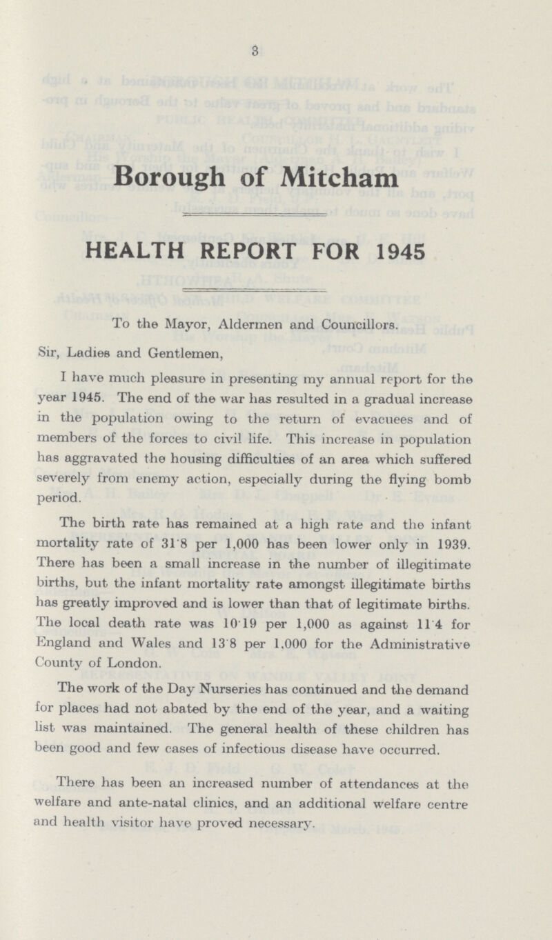 3 Borough of Mitcham HEALTH REPORT FOR 1945 To the Mayor, Aldermen and Councillors. Sir, Ladies and Gentlemen, I have much pleasure in presenting my annual report for the year 1945. The end of the war has resulted in a gradual increase in the population owing to the return of evacuees and of members of the forces to civil life. This increase in population has aggravated the housing difficulties of an area which suffered severely from enemy action, especially during the flying bomb period. The birth rate has remained at a high rate and the infant mortality rate of 31.8 per 1,000 has been lower only in 1939. There has been a small increase in the number of illegitimate births, but the infant mortality rate amongst illegitimate births has greatly improved and is lower than that of legitimate births. The local death rate was 10.19 per 1,000 as against 11.4 for England and Wales and 13.8 per 1,000 for the Administrative County of London. The work of the Day Nurseries has continued and the demand for places had not abated by the end of the year, and a waiting list was maintained. The general health of these children has been good and few cases of infectious disease have occurred. There has been an increased number of attendances at the welfare and ante-natal clinics, and an additional welfare centre and health visitor have proved necessary.